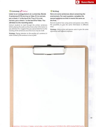 Listening
Listen to an ecology lecture at a university. Decide
if sentences 6-10 are true or false. If it is correct,
put a check ✓ in the box A for True. If it is not
correct, put a check ✓ in the box B for False. You
will listen to the recording twice.
Instruct students to read through the written sentences
before playing the audio so they know what information to
pay attention for. Suggest they pay special attention to the
wording of the sentences since the errors may be small.
Strategy: Paying attention to the wording of a sentence in
order to detect if the sentence is true or false
Writing
Here are some sentences about conserving the
environment. For each question, complete the
second sentence so that it means the same as
the first.
Remind students how using active and passive voice offers
the possibility to give the same information in different
ways.
Strategy: Using active and passive voice to give the same
information with different emphasis
Track 42
60
fuente:-https://www.youtube.com/channel/UCVBJr9h-NTUJx8wTVBY5gJwfuente:-https://www.youtube.com/channel/UCVBJr9h-NTUJx8wTVBY5gJw
 