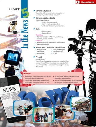 UNIT
IntheNews
5
uuGeneral Objective
	 You will be able to report what was stated in
newspapers, on the radio or television.
uuCommunication Goals
	 You will learn how to
•	 report what was stated.
•	 report what was requested.
•	 	understand meaning from context.
uuCLIL
•	 Written News
•	 Spoken News
	Vocabulary
•	 	Words related to world news, local news,
business, sports, weather
	 Grammar
•	 	Reported speech - statements and requests
•	 	Making predictions
uuIdioms and Colloquial Expressions
•	 Barely scratch
the surface
•	 Bottom line
•	 Go to great lengths
•	 Turn a blind eye
•	 To fire
uuProject
	 A News Report
	 You will investigate a current event or situation from
around the world and develop a news report which
you will present as a television news program to your
classmates.
Discuss:
•	 How do you keep up-to-date with recent
news from around the world?
•	 Do you read newspapers / listen to the
news on the radio / watch news onTV?
•	 Do you prefer reading the news on the
Internet or in paper form?
•	 How do your parents keep up-to-date with
recent news from around the world?
fuente:-https://www.youtube.com/channel/UCVBJr9h-NTUJx8wTVBY5gJwfuente:-https://www.youtube.com/channel/UCVBJr9h-NTUJx8wTVBY5gJw
 