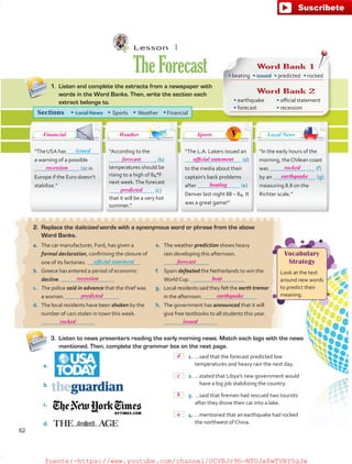 Lesson  1
TheForecast
2.	 Replace the italicized words with a synonymous word or phrase from the above
Word Banks.
3.	 Listen to news presenters reading the early morning news. Match each logo with the news
mentioned. Then, complete the grammar box on the next page.
1.	 Listen and complete the extracts from a newspaper with
words in the Word Banks. Then, write the section each
extract belongs to.
“In the early hours of the
morning, the Chilean coast
was (f)
by an (g)
measuring 8.8 on the
Richter scale.”
“The L.A. Lakers issued an
(d)
to the media about their
captain’s back problems
after (e)
Denver last night 88 – 84. It
was a great game!”
“TheUSA has
a warning of a possible
(a) in
Europe if the Euro doesn’t
stabilize.”
“According to the
 , (b)
temperatures should be
rising to a high of 84°F
next week.The forecast
(c)
that it will be a very hot
summer.”
Sections • Local News  • Sports  • Weather  • Financial
a.	 The car manufacturer, Ford, has given a
formal declaration, confirming the closure of
one of its factories.
b.	 Greece has entered a period of economic
decline.
c.	 The police said in advance that the thief was
a woman.
d.	 The local residents have been shaken by the
number of cars stolen in town this week.
e.	 The weather prediction shows heavy
rain developing this afternoon.
f.	 Spain defeated the Netherlands to win the
World Cup.
g.	 Local residents said they felt the earth tremor
in the afternoon.
h.	 The government has announced that it will
give free textbooks to all students this year.
Vocabulary
Strategy
Look at the text
around new words
to predict their
meaning.
Word Bank 1
Word Bank 2
• earthquake
• forecast
• official statement
• recession
• beating  • issued  • predicted  • rocked
issued
official statement
	 1.	…said that the forecast predicted low
temperatures and heavy rain the next day.
	 2.	…stated that Libya’s new government would
have a big job stabilizing the country.
	 3.	…said that firemen had rescued two tourists
after they drove their car into a lake.
	 4.	…mentioned that an earthquake had rocked
the northwest of China.
a.
b.
c.
d.
Local News
62
d
c
b
a
recession
recession beat
predicted earthquake
rocked
forecast
issued
forecast
predicted
beating
rocked
earthquake
official statement
Financial Weather Sports
fuente:-https://www.youtube.com/channel/UCVBJr9h-NTUJx8wTVBY5gJwfuente:-https://www.youtube.com/channel/UCVBJr9h-NTUJx8wTVBY5gJw
 