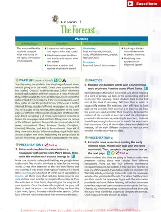 Lesson  1
TheForecast
Planning
Learning Goals Indicators KeyVocabulary and Structures Strategies
This lesson will enable
students to report
what was stated on
the radio, television or
in newspapers.
¾¾ Listens to a radio program
and reports what was stated.
¾¾ Reads newspaper headlines
and articles and reports what
was stated.
¾¾ Interviews a partner and
reports what he/she stated.
Vocabulary
beat, earthquake, forecast,
issue, official statement, predict,
recession, rock
Structures
Reported Speech in statements
¾¾ Looking at the text
around new words
to predict meaning
¾¾ Modifying time
expressions in
Reported Speech
WARM UP (books closed) 
Start by asking the students how they keep informed about
what is going on in the world. Direct their attention to the
box labeled, “Discuss”, on the cover page.Call on volunteers
to read each question and then discuss as a class. Find out if
they prefer to watch the news on television, listen to it on the
radio or read it in newspapers. If they say newspapers, ask if
they prefer to read the printed form or if they read it on the
internet. Bring a couple of different newspapers to class, or if
you have access to the Internet, direct students to the home
pages of different international newspapers (preferably the
ones listed in exercise 3 of this lesson).Instruct students to
look at the newspapers and ask them if they know the names
of the different sections. Some of the sections include: Local
News, International News, Business, Sports, Classifieds,
Financial, Weather, and Arts  Entertainment. Now ask if
they know what kind of information they might find in each
section. Explain that in this lesson they are going to look at
ways in which they can state what was reported in the news.
PRESENTATION 1
1.	 Listen and complete the extracts from a
newspaper with words in the Word Banks. Then,
write the section each extract belongs to. 
Make sure students understand that they are going to listen
to the audio files and that they have to listen for the missing
words. Direct their attention to the two Word Banks and
ask students if they know what types of words are in Word
Bank 1 (verbs) and what type of words are in Word Bank 2
(nouns). Let them know that each box below requires one
verb and one noun in order to complete the sentences. Play
the audio two or three times, depending on the progress of
your students. Once they have all completed the gaps, tell
them to read the extracts and decide if they are from the
Local News, Sports, Business or theWeather section.Call on
four, different volunteers to read their answers to the class.
PRACTICE
2.	 Replace the italicized words with a synonymous
word or phrase from the above Word Banks. 
Remind students that when we are not sure of the meaning
of a word or phrase, we look at the surrounding text and
try to infer the meaning. Direct students back to the first
unit of the book if necessary. Tell them that in order to
successfully answer this exercise, they will have to look
back at the extracts from exercise 1 in order to see how
the words are used and infer their meaning. Between the
context of the extracts in exercise 1 and the information
provided in the sentences pertaining to exercise 2, students
should have enough information to match the words with
their synonyms. Once all the students have completed the
exercise, call on eight different students to read out their
answers in order to correct as a class.
PRESENTATION 2
3.	 Listen to news presenters reading the early
morning news. Match each logo with the news
mentioned. Then, complete the grammar box on
the next page. 
Inform students that they are going to listen to radio news
presenters talking about news articles from different
newspapers. Point out the four different International
newspaper logos and ask students if they have ever heard of or
readanyofthesepapers.IfyouhadaccesstotheInternetinthe
WarmUp activity, encourage students to recall the newspaper
websites that you directed them to.The idea is that they listen
and then match the newspaper logos with the information
provided in each one. Before listening, call on four volunteers
toreadeachreportedspeechsentenceontherighttotheclass.
Clear up any misunderstandings students may have. Now play
the audio twice in order for students to complete the exercise.
Once ready, correct the answers as a class.
Track 43
Track 44
62
fuente:-https://www.youtube.com/channel/UCVBJr9h-NTUJx8wTVBY5gJwfuente:-https://www.youtube.com/channel/UCVBJr9h-NTUJx8wTVBY5gJw
 