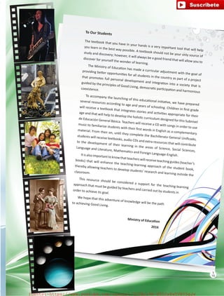 To Our Students
The textbook that you have in your hands is a very important tool that will help
you learn in the best way possible. A textbook should not be your only source of
study and discovery; however, it will always be a good friend that will allow you to
discover for yourself the wonder of learning.
The Ministry of Education has made a curricular adjustment with the goal of
providing better opportunities for all students in the country as part of a project
that promotes full personal development and integration into a society that is
guided by the principles of Good Living, democratic participation and harmonious
coexistence.
To accompany the launching of this educational initiative, we have prepared
several resources according to age and years of schooling. Children in first grade
will receive a textbook that integrates stories and activities appropriate for their
age and that will help to develop the holistic curriculum designed for this Subnivel
de Educación General Básica. Teachers will receive a CD with songs in order to use
music to familiarize students with their first words in English as a complementary
material. From then on, until they complete the Bachillerato General Unificado,
students will receive textbooks, audio CDs and extra resources that will contribute
to the development of their learning in the areas of Science, Social Sciences,
Language and Literature, Mathematics and Foreign Language-English.Itisalso importanttoknowthatteacherswill receiveteachingguides(teacher’s
books) that will enhance the teaching-learning approach of the student book,
thereby allowing teachers to develop students’ research and learning outside the
classroom.
This resource should be considered a support for the teaching-learning
approach that must be guided by teachers and carried out by students in
order to achieve its goal.
We hope that this adventure of knowledge will be the pathto achieving Good Living.
Ministry of Education
2016
15
T
15
T
fuente:-https://www.youtube.com/channel/UCVBJr9h-NTUJx8wTVBY5gJwfuente:-https://www.youtube.com/channel/UCVBJr9h-NTUJx8wTVBY5gJw
 