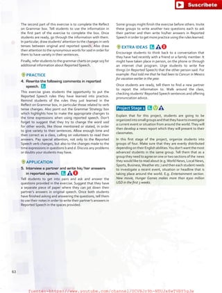 The second part of this exercise is to complete the Reflect
on Grammar box. Tell students to use the information in
the first part of the exercise to complete the box. Once
students are ready, go through the information with them.
In particular, draw students’ attention to the changes in verb
tenses between original and reported speech. Also draw
their attention to the synonymous words for said in order for
them to have variety in their sentences.
Finally, refer students to the grammar charts on page 103 for
additional information about Reported Speech.
PRACTICE
4.	 Rewrite the following comments in reported
speech. 
This exercise gives students the opportunity to put the
Reported Speech rules they have learned into practice.
Remind students of the rules they just learned in the
Reflect on Grammar box, in particular those related to verb
tense changes. Also point out the Grammar Strategy box
which highlights how to make the appropriate changes to
the time expressions when using reported speech. Don’t
forget to suggest that they try to change the word said
for other words, like those mentioned or stated, in order
to give variety to their sentences. Allow enough time and
then correct as a class, calling on volunteers to read their
answers. Pay special attention, not only to the Reported
Speech verb changes, but also to the changes made to the
time expressions in questions b and d. Discuss any problems
or doubts your students may have.
APPLICATION
5.	 Interview a partner and write his/her answers
in reported speech. 
Tell students to get into pairs and ask and answer the
questions provided in the exercise. Suggest that they have
a separate piece of paper where they can jot down their
partner’s answers in original speech. Once both students
have finished asking and answering the questions, tell them
to use their notes in order to write their partner’s answers in
Reported Speech in the spaces provided.
Some groups might finish the exercise before others. Invite
these groups to write another two questions each to ask
their partner and then write his/her answers in Reported
Speech in order to get more practice using the rules learned.
EXTRA IDEAS 
Encourage students to think back to a conversation that
they have had recently with a friend or a family member. It
might have taken place in person, on the phone or through
an internet chat program. Urge students to write five
things (in Reported Speech) that the other person said. For
example: Paul told me that he had been to Cancun in Mexico
for vacation earlier in the year.
Once students are ready, tell them to find a new partner
to report the information to. Walk around the class,
checking students’ Reported Speech sentences and offering
pronunciation advice.
 Project Stage 1  
Explain that for this project, students are going to be
organizedintosmallgroupsandthattheyhavetoinvestigate
a current event or situation from around the world.They will
then develop a news report which they will present to their
classmates.
In this first stage of the project, organize students into
groups of four. Make sure that they are evenly distributed
depending on their English abilities.You don’t want the most
advanced students in the same group. Tell them that as a
group they need to agree on one or two sections of the news
they would like to read about (e.g.World News, Local News,
Sports, Business,Weather etc.) and then each student needs
to investigate a recent event, situation or headline that is
taking place around the world. E.g. Entertainment section.
New movie, Hunger Games makes more than $300 million
USD in the first 3 weeks.
63
fuente:-https://www.youtube.com/channel/UCVBJr9h-NTUJx8wTVBY5gJwfuente:-https://www.youtube.com/channel/UCVBJr9h-NTUJx8wTVBY5gJw
 