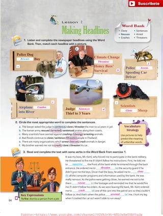 Lesson  2
MakingHeadlines
1.	 Listen and complete the newspaper headlines using the Word
Bank. Then, match each headline with a picture.
Climate Change
Honey Bees’
Survival
Police Dog
Boy
Scientists
Sheep
Airplane
into River
Judge
Thief to 3 Years
Police
Speeding Car
Driver
Vocabulary
Strategy
Use pictures to help
predict the meaning
of unfamiliar words.
2.	 Circle the most appropriate word to complete the sentences.
a.	The lawyer asked the judge to sentence / clone / threaten the man to 10 years in jail.
b.	The Iranian army rescued / arrested / sentenced pirates along their coasts.
c.	 Many scientists have warned against crashing / cloning / arresting animals.
d.	Bad floods continue to clone / sentence / threaten people inThailand.
e.	There are many organizations which arrest / rescue / crash animals in danger.
f.	 My brother warned me not to crash / clone / threaten his car.
3.	 Read and complete the text with some verbs in the Word Bank from exercise 1.
It was my boss, Mr. Kent, who forced me to participate in the bank robbery.
He threatened to fire me if I didn’t follow his instructions. First, he told me
to the front of the bank while he entered through the back
entrance. He ordered me to (a) the security guard if he
didn’t give me the keys. Once I had the keys, he asked me to
(b) all the computer programs and information used by the bank. He was
really nervous. As the police were getting closer, he warned me not to let
them (c) the hostages and reminded me that he would fire
me if I didn’t follow his orders. As we were leaving the bank, Mr. Kent ordered
me to (d) one of the cars into the patrol cars so they couldn’t
follow us. And that’s when the police ( e  ) me. I hurt my leg
when I crashed the car so I wasn’t able to run away!
Key Expressions
To fire: dismiss a person from a job
supervise
Word Bank
•	 Clone
•	 Rescues
•	 Crashes
•	 Sentences
•	 Arrest
•	 Threatens
Rescues
a
e.
d.
b.
f.
c.
a.
64
d
e
f
b
c
Threatens
Arrests
Crashes
Sentences
threaten
clone
rescue
crash
arrested
Clone
fuente:-https://www.youtube.com/channel/UCVBJr9h-NTUJx8wTVBY5gJwfuente:-https://www.youtube.com/channel/UCVBJr9h-NTUJx8wTVBY5gJw
 