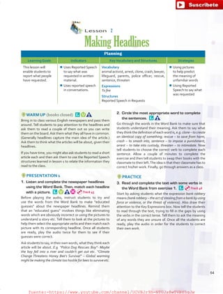 Lesson  2
MakingHeadlines
Planning
Learning Goals Indicators KeyVocabulary and Structures Strategies
This lesson will
enable students to
report what people
have requested.
¾¾ Uses Reported Speech
to say what was
requested in written
material.
¾¾ Uses reported speech
in conversations.
Vocabulary
animal activist, arrest, clone, crash, lawyer,
lifeguard, parents, police officer, rescue,
sentence, threaten
Expressions
To fire
Structures
Reported Speech in Requests
¾¾ Using pictures
to help predict
the meaning of
unfamiliar words
¾¾ Using Reported
Speech to say what
was requested
WARM UP (books closed) 
Bring in to class various English newspapers and pass them
around. Tell students to pay attention to the headlines and
ask them to read a couple of them out so you can write
them on the board.Ask them what they all have in common.
(Generally headlines capture the main idea of the article.)
Ask them to think what the articles will be about, given their
headlines.
If you have time, you might also ask students to read a short
article each and then ask them to use the Reported Speech
structures learned in lesson 1 to relate the information they
read to the class.
PRESENTATION 1
1.	 Listen and complete the newspaper headlines
using the Word Bank. Then, match each headline
with a picture. 
Before playing the audio, instruct students to try and
use the words from the Word Bank to make “educated
guesses” about the newspaper headlines. Remind them
that an “educated guess” involves things like eliminating
words which are obviously incorrect or using the pictures to
understand a story etc. Tell them to look at the pictures to
help them select the appropriate verbs and then match each
picture with its corresponding headline. Once all students
are ready, play the audio twice for them to see if their
guesses were correct.
Ask studentsto say,in theirown words,what they think each
article will be about. E.g. “Police Dog Rescues Boy”- Maybe
the boy fell into a river and couldn’t get out etc. “Climate
Change Threatens Honey Bee’s Survival” – Global warming
might be making the climate too hostile for bees to survive etc.
2.	 Circle the most appropriate word to complete
the sentences. 
Go through the words in the Word Bank to make sure that
students understand their meaning. Ask them to say what
they think the definition of each word is, e.g. clone – to create
an identical copy of something; rescue – to save from harm,
crash – to smash into, sentence – to impose a punishment,
arrest – to take into custody, threaten – to intimidate. Now
tell students to choose the correct verb to complete each
sentence. Allow a couple of minutes to complete the
exercise and then tell students to swap their books with the
classmate to their left.The idea is that their classmate has to
correct his/her work. Finally, go through answers as a class.
PRACTICE
3.	 Read and complete the text with some verbs in
the Word Bank from exercise 1. 
Start by asking students what the expression bank robbery
means (bank robbery – the act of stealing from a bank by using
force or violence, or the threat of violence). Also draw their
attention to the Key Expressions box. Now tell the students
to read through the text, trying to fill in the gaps by using
the verbs in the correct tense. Tell them to ask the meaning
of any words they are unsure of. Once all the students are
ready, play the audio in order for the students to correct
their own work.
Track 45
Track 46
64
fuente:-https://www.youtube.com/channel/UCVBJr9h-NTUJx8wTVBY5gJwfuente:-https://www.youtube.com/channel/UCVBJr9h-NTUJx8wTVBY5gJw
 