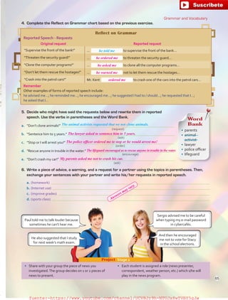 5.	 Decide who might have said the requests below and rewrite them in reported
speech. Use the verbs in parentheses and the Word Bank.
a.	 “Don’t clone animals!” 
b.	 “Sentence him to 5 years.” 
c.	 “Stop or I will arrest you!” 
d.	 “Rescue anyone in trouble in the water.” 
e.	 “Don’t crash my car!” 
•	 Share with your group the piece of news you
investigated.The group decides on 1 or 2 pieces of
news to present.
•	 Each student is assigned a role (news presenter,
correspondent, weather person, etc.) which s/he will
play in the news program.
Project  Stage 2
Reflect on Grammar
Reported Speech - Requests
Original request Reported request
“Supervise the front of the bank!” … to supervise the front of the bank…
“Threaten the security guard!” … to threaten the security guard…
“Clone the computer programs!” … to clone all the computer programs…
“Don’t let them rescue the hostages!” … not to let them rescue the hostages…
“Crash into the patrol cars!” Mr. Kent to crash one of the cars into the patrol cars…
Remember
Other examples of forms of reported speech include:
he advised me…; he reminded me…; he encouraged me…; he suggested I had to / should…; he requested that I…;
he asked that I…
4.	 Complete the Reflect on Grammar chart based on the previous exercise.
he told me
Sergio advised me to be careful
when typing my e-mail password
in cybercafés.
Paul told me to talk louder because
sometimes he can’t hear me.
The animal activists requested that we not clone animals.
And then he encouraged
me not to vote for Stacy
in the school elections.
He also suggested that I study
for next week’s math exam.
Grammar and Vocabulary
Word
Bank
•	 parents
•	 animal
activist
•	 lawyer
•	 police officer
•	 lifeguard
(request)
(ask)
(encourage)
(order)
(ask)
6.	 Write a piece of advice, a warning, and a request for a partner using the topics in parentheses. Then,
exchange your sentences with your partner and write his/her requests in reported speech.
a.	(homework) 
b.	(Internet use) 
c.	 (improve grades) 
d.	(sports class) 
65
he ordered me
he asked me
he warned me
ordered me
The lawyer asked to sentence him to 5 years.
The police officer ordered me to stop or he would arrest me!
The lifeguard encouraged us to rescue anyone in trouble in the water.
My parents asked me not to crash his car.
Answers may vary.
fuente:-https://www.youtube.com/channel/UCVBJr9h-NTUJx8wTVBY5gJwfuente:-https://www.youtube.com/channel/UCVBJr9h-NTUJx8wTVBY5gJw
 