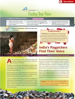 Lesson  3
FindingYourVoice
A
fter a hard day at work, Manorama Begum has
problems not getting sick due to the horrible smell
that sticks to her clothes.
Ms. Begum is one of 300,000 trash collectors in India’s capital
who perform the important role of rifling through the city’s
trash. While they search the trash, they recycle what they
can and dispose of the rest.
More than 95 per cent of New Delhi has no formal system of
house-to-house trash collection, so the city’s ragpickers, one
of India’s poorest groups, provide this basic service.
They are not paid by the state, so they have to depend on
donations from local people and on meager profits from the
sale of discarded items. However, these profits are so small
that it is almost impossible to survive on them. Now, finally,
after centuries of submissive silence, the trash collectors are
demanding respect.
Adapted fromThe NewYorkTimes (1/10/07)
India’s Ragpickers
Find Their Voice
1.	 Answer the following questions.
a.	 What do you think it would
be like to live with no money,
food or shelter?
b.	 Use the photo below as a clue to predict
what you think the word ragpicker means
in the article’s headline.
c.	 After identifying the meaning of
ragpicker, predict what you think
the article might be about.
2.	 Read the newspaper article and check your
predictions.
Reading Strategy I
Predictions are not wild guesses.They are based
on context clues within the text such as pictures,
synonymous and antonymous words, and the plot
or context of the surrounding sentences and words.
Context clues can also come from readers’ prior
knowledge about the content.
Mr.Arora, a representative from the Delhi state government,
says that the government has agreed to make a small but
significant concession. It will supply about 6000 ragpickers
with protective gloves and boots. According to Mr. Arora,
this is an important step because it is the first time the
government has recognized this group of essential workers.
But the waste collectors are not happy with the government’s
donation. Ms. Begum says that they don’t want gloves.They
want wages, pensions, healthcare, education, houses to live
in and uniforms that they hope will stop police harassment
(ragpickersarefrequentlybotheredandbeatenbythepolice).
Ragpicker: trash collector; term used to talk about
the lower levels of Indian society, who literally “pick
rags” from the community’s trash.
66
Answers may vary.
fuente:-https://www.youtube.com/channel/UCVBJr9h-NTUJx8wTVBY5gJwfuente:-https://www.youtube.com/channel/UCVBJr9h-NTUJx8wTVBY5gJw
 