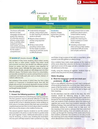 Lesson  3
FindingYourVoice
Planning
Learning Goals Indicators
KeyVocabulary and
Structures
Strategies
This lesson will enable
learners to read
newspaper articles and
predict the meaning
of unfamiliar words or
phrases using context
clues. It will also allow
students to write a
news article, providing
context clues necessary
for the reader´s
comprehension.
¾¾ Understands newspaper
articles, using context clues
to infer meaning of unfamiliar
words or phrases.
¾¾ Reports what is stated in
articles using reported
speech.
¾¾ Writes a news article
providing context clues
for the reader to predict
meaning of unknown words
or difficult phrases.
Vocabulary
dispose, meager,
harassment, poverty,
rifling, ragpicker
¾¾ Using context clues to make
predictions about a text’s
content before reading
¾¾ Using context clues to
predict the meaning of a
word or sentence in a text
while reading
¾¾ Including context clues
when writing to help readers
understand difficult words
and complex sentences
WARM UP (books closed) 
Ask students if they know anything about India’s society
and its class or caste system. Explain that India’s social
and economic structure was divided into different groups,
known as castes, and that a person’s caste depends on
his/her family name. Officially the caste system no longer
exists, but unofficially, people are still categorized into their
different classes. The lowest caste, known as untouchables,
are basically excluded from society and banished to work in
unpleasant and badly-paid jobs such as street cleaners or
rubbish collectors etc.
Ask students if the society in which they live has a class
system or if everyone is considered equal. Now ask: Are
people who are born into poverty destined to be poor all their
lives or is it possible for people from the lower classes to move
up through society’s levels?
Pre-Reading
1.	 Answer the following questions. 
Directstudentsattentiontothethreepre-readingquestions.
The first question requires personal reflection in order for
students to give an accurate answer as to what they think it
would be like to live in absolute poverty. Invite students to
think about a homeless person they have seen around their
neighborhood and ask them to think about what it would be
like to live on the streets in the middle of winter etc.
The second question requires students to use the context
clues provided in the photo in order for them to predict what
the word ragpicker means. Additional information or clues
may be necessary, in which case, breaking the word down
into two parts will help students make a prediction. E.g. Rag
and Picker. A rag is a piece of old cloth or scrap fabric, while
a picker is one who gathers or collects things.
Once students have made ample guesses at the meaning
of the word, direct their attention to the box in the bottom
right-hand corner of the page and ask a volunteer to read
the definition to the class.
Finally, using the meaning of ragpicker, students have to
predict what they think the article will be about.
While Reading
2.	 Read the newspaper article and check your
predictions. 
Call on nine different volunteers to each read a paragraph
of the article out loud to the rest of the class. Make students
aware of the five words in red and tell them that they need
to use the context clues provided in the text to figure out
their meanings.
As the volunteers read the article to the class, the other
students should be following along in their books,
underlining any words or phrases that they don’t understand
(except for the words highlighted in red). Once the article is
read, ask students if their prediction about the meaning of
ragpicker was correct. Now draw students’ attention to the
Reading Strategy I box and tell them to re-read the article
individually, looking for context clues to help work out
the meaning of the words or phrases that they underlined
during the initial reading. Once all students are ready, as
a class, go through the meaning of the words and phrases
that students underlined. Ask students to not only provide
the meanings, but to also indicate what the context clue was
which allowed them to draw their conclusions.
Track 47
66
fuente:-https://www.youtube.com/channel/UCVBJr9h-NTUJx8wTVBY5gJwfuente:-https://www.youtube.com/channel/UCVBJr9h-NTUJx8wTVBY5gJw
 