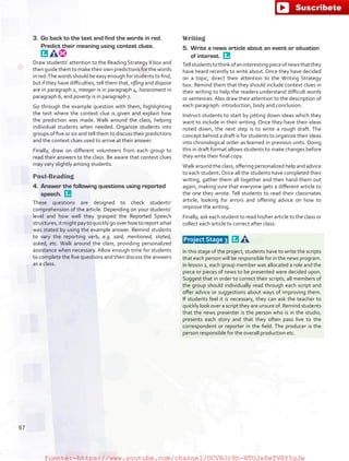 3.	 Go back to the text and find the words in red.
Predict their meaning using context clues. 
Draw students’ attention to the Reading Strategy II box and
then guide them to make their own predictions for the words
in red.The words should be easy enough for students to find,
but if they have difficulties, tell them that, rifling and dispose
are in paragraph 2, meager is in paragraph 4, harassment in
paragraph 6, and poverty is in paragraph 7.
Go through the example question with them, highlighting
the text where the context clue is given and explain how
the prediction was made. Walk around the class, helping
individual students when needed. Organize students into
groups of five or six and tell them to discuss their predictions
and the context clues used to arrive at their answer.
Finally, draw on different volunteers from each group to
read their answers to the class. Be aware that context clues
may vary slightly among students.
Post-Reading
4.	 Answer the following questions using reported
speech. 
These questions are designed to check students’
comprehension of the article. Depending on your students’
level and how well they grasped the Reported Speech
structures,itmightpaytoquicklygooverhowtoreportwhat
was stated by using the example answer. Remind students
to vary the reporting verb, e.g. said, mentioned, stated,
asked, etc. Walk around the class, providing personalized
assistance when necessary. Allow enough time for students
to complete the five questions and then discuss the answers
as a class.
Writing
5.	 Write a news article about an event or situation
of interest. 
Tellstudentstothinkofaninterestingpieceofnewsthatthey
have heard recently to write about. Once they have decided
on a topic, direct their attention to the Writing Strategy
box. Remind them that they should include context clues in
their writing to help the readers understand difficult words
or sentences. Also draw their attention to the description of
each paragraph: introduction, body and conclusion.
Instruct students to start by jotting down ideas which they
want to include in their writing. Once they have their ideas
noted down, the next step is to write a rough draft. The
concept behind a draft is for students to organize their ideas
into chronological order as learned in previous units. Doing
this in draft format allows students to make changes before
they write their final copy.
Walk around the class, offering personalized help and advice
to each student. Once all the students have completed their
writing, gather them all together and then hand them out
again, making sure that everyone gets a different article to
the one they wrote. Tell students to read their classmates
article, looking for errors and offering advice on how to
improve the writing.
Finally, ask each student to read his/her article to the class or
collect each article to correct after class.
 Project Stage 3  
In this stage of the project, students have to write the scripts
that each person will be responsible for in the news program.
In lesson 2, each group member was allocated a role and the
piece or pieces of news to be presented were decided upon.
Suggest that in order to correct their scripts, all members of
the group should individually read through each script and
offer advice or suggestions about ways of improving them.
If students feel it is necessary, they can ask the teacher to
quickly look over a script they are unsure of. Remind students
that the news presenter is the person who is in the studio,
presents each story and that they often pass live to the
correspondent or reporter in the field. The producer is the
person responsible for the overall production etc.
67
fuente:-https://www.youtube.com/channel/UCVBJr9h-NTUJx8wTVBY5gJwfuente:-https://www.youtube.com/channel/UCVBJr9h-NTUJx8wTVBY5gJw
 