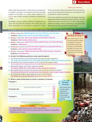 a.	 Rifling: context clue: 
	 Prediction: 
b.	 Dispose: context clue: 
	 Prediction: 
c.	 Meager: context clue: 
	 Prediction: 
d.	 Harassment: context clue: 
	 Prediction: 
e.	 Poverty: context clue: 
	 Prediction: 
4.	 Answer the following questions using reported speech.
a.	 According to Mr. Arora, what will the government give the state’s ragpickers?
	 
b.	 Why did Mr. Arora consider the government’s concession an important step?
	 
c.	 What did Ms. Begum say that the ragpickers wanted?
	 
d.	 What did Ms. Begum say about the donations she receives from local communities?
	 
e.	 According to Ms. Begum, what makes her work as a trash collector?
	 
•	 Write the scripts that each person will be responsible for.
E.g. News Presenter: “And now we are going to pass to our Reuters’ correspondent,
Shelly Rowe, live in Syria.
Project  Stage 3
Reading Strategy II
Use context clues in a text
to make predictions about
a sentence or unknown
word before and during
reading. Use information
provided in the text and
make logical conclusions
to figure out the meaning
of the word.
rifling through the city’s trash. While they search the trash…
rifling means to search or look through something
Mr. Arora mentioned that the state would supply 6000 ragpickers with protective gloves and boots.
Writing
Strategy
Use context clues
to help readers
understand
difficult words
and complex
sentences while
reading.
Reading and Writing
India’s waste disposal system is informal, but very organized.
Its capacity to recycle is more efficient than most recycling
programs in the West. In a society where millions live in
poverty with no food, housing or education, everything has
a value.
Ms. Begum, now 35, has been working as a ragpicker for 14
years. She says that the donations she receives from the
local communities are not enough to support her family.
That’s why she also collects the food she finds in the trash to
give to farmers who feed it to their cows in exchange for milk
to help fill her children’s stomachs.
In her home made from recycled trash, Ms. Begum expresses
anger about her life and the government’s donation. “It is the
poverty that makes us do this work. If I had an alternative, I
wouldn’t be doing it. They are providing us with gloves and
boots just so we don’t get sick and stop working.”
5.	 Write a news article about an event or situation of interest.
Paragraph 1:


Paragraphs 23:


Paragraph 4:


3.	 Go back to the text and find the words in red. Predict their meaning using context clues.
Summary of event or situation
Detailed description of event or situation
Conclusion – comments and action taken
67
Answersmayvary.
they recycle what they can and dispose of the rest.
Dispose means to throw away.
people and on meager profits from the sale of discarded items.
small amount.
police harassment (ragpickers are frequently bothered …)
when someone is persecuted by others
millions live in poverty with no food, housing or education.
lack of the means
Mr. Arora, said that this was an important step because it is the first time the government has recognized this group of essential workers.
Ms. Begum said that they wanted wages, pensions, healthcare, education.
She said that the donations she received from the local communities weren’t enough to support her family.
She said that it was poverty that makes her work as a trash collector.
fuente:-https://www.youtube.com/channel/UCVBJr9h-NTUJx8wTVBY5gJwfuente:-https://www.youtube.com/channel/UCVBJr9h-NTUJx8wTVBY5gJw
 