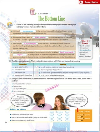a.	In the end is that we need more public education. Anyone who is
interested in our children’s future understands this.
b.	Some police officers seem to to the pirates working off the coast
of Somalia. Last week a group of six suspected pirates were released without a trial.
c.	 Many people to see the Dalai Lama when he speaks. One man
traveled from Argentina to Japan and camped outside the auditorium for a week, just to get
a seat in the front row.
d.	Investigations into crimes against humanity committed in Syria have
 . “It is very difficult to conduct a comprehensive investigation when the
government closes its doors to foreign monitors”, said a spokesperson for the United Nations.
Lesson  4
TheBottomLine
Reflect on Values
Always Sometimes Never
¾¾ I often read or listen to the news.
¾¾ I like to be informed about what’s going on in the world.
¾¾ I keep up-to-date with world news.
Gap Activity
Student A goes to
page 90.
Student B goes to
page 92.
1.	 Listen to the following excerpts from different newspapers and fill in the gaps
with expressions from the Word Bank.
The police
investigations into the
theft of the paintings have
barely scratched
the surface.
I know. Apparently
the thieves went to great
lengths not to leave any
evidence.
2.	 Read the excerpts again. Then, match the expressions with their corresponding meaning.
Expression Meaning
a.	 go to great lengths 1.	to only begin to explore or understand something
b.	 turn a blind eye 2.	the main point or the conclusion
c.	 the bottom line 3.	to consciously ignore something illegal or wrong without saying anything
d.	 barely scratch the surface 4.	to do a lot to achieve a certain goal
3.	 Use your own information to write sentences with the expressions in the Word Bank. Then, share with a
partner.
a.	barely scratch the surface: 
b.	bottom line: 
c.	 go to great lengths: 
d.	turn a blind eye: 
the bottom line
Word
Bank
•	 barely scratch
the surface
•	 the bottom line
•	 go to great
lengths
•	 turn a blind eye
68
turn a blind eye
go to great lengths
barely scratched the
surface
d
c
b
a
Answers may vary.
fuente:-https://www.youtube.com/channel/UCVBJr9h-NTUJx8wTVBY5gJwfuente:-https://www.youtube.com/channel/UCVBJr9h-NTUJx8wTVBY5gJw
 