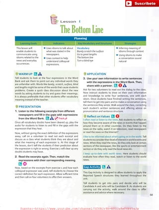 Lesson  4
TheBottomLine
Planning
Learning Goals Indicators KeyVocabulary and Structures Strategies
This lesson will
enable students to
communicate using
idioms related to the
news and everyday
occurrences.
¾¾ Uses idioms to talk about
what was stated in the
newspapers.
¾¾ Uses context to help
understand colloquial
expressions.
Vocabulary
Barely scratch the surface
Go to great lengths
The bottom line
Turn a blind eye
¾¾ Inferring meaning of
idioms through context
¾¾ Using idioms to make
a conversation sound
natural
WARM UP 
Tell students to look at the four expressions in the Word
Bank and ask them to point out any individual words they
are unfamiliar with. Words like barely, scratch, surface, blind
and lengths might be some of the words that cause students
problems. Create a quick class discussion about the new
words by asking students to try and guess their meanings.
It is always preferable that other students offer vocabulary
meaning instead of the teacher.
PRESENTATION
1.	 Listen to the following excerpts from different
newspapers and fill in the gaps with expressions
from the Word Bank. 
Once all vocabulary doubts have been cleared up, play the
audio for students to listen to and fill in the gaps with the
expression that they hear.
Now, without giving the exact definition of the expressions
away, call on a volunteer to read out each excerpt and
discuss as a class what students think they are about and
what the meaning of each expression is. At this stage of
the lesson, don’t tell the students if their prediction about
the expression is right or wrong. Exercise 2 will clear up any
doubts students may have.
2.	 Read the excerpts again. Then, match the
expressions with their corresponding meaning. 
Now, based on the excerpts from exercise 1 and how each
colloquial expression was used, tell students to choose the
correct definition for each expression. Allow sufficient time
and then call on four volunteers to offer their answers.
APPLICATION
3.	 Use your own information to write sentences
with the expressions in the Word Bank. Then,
share with a partner. 
Ask for two volunteers to read out the dialog to the class.
Now instruct students to draw on their own information
and knowledge to write four sentences, one with each
idiom. Once students have finished writing the sentences,
tell them to get into pairs and to make a conversation using
the sentences they wrote. Walk around the class, correcting
each student’s written sentences and offering advice on
pronunciation and sentence structure.
Reflect onValues 
I often read or listen to the news. Ask students to reflect on
how they become aware of the news or events that happen
around them or in other countries. Do they listen to the
news on the radio, watch it on television, read newspapers
or read the news on the Internet?
I like to be informed about what’s going on in the world.Tell
studentstoconsidertheirlevelofinterestinworldeventsand
news.When they read the news, do they only look at certain
sections of the newspaper, like the sports or entertainment
section or do they only read the local news etc.
I keep up-to-date with world news. Here students should
evaluate how often they read, watch or listen to the world
news.
Gap Activity  
This Gap Activity is designed to allow students to apply the
Reported Speech structures they learned throughout the
unit.
Tell students to get into pairs and decide who will be
Candidate A and who will be Candidate B. As students are
carrying out the activity, walk around the class to offer
assistance and advice where necessary.
Track 48
68
fuente:-https://www.youtube.com/channel/UCVBJr9h-NTUJx8wTVBY5gJwfuente:-https://www.youtube.com/channel/UCVBJr9h-NTUJx8wTVBY5gJw
 
