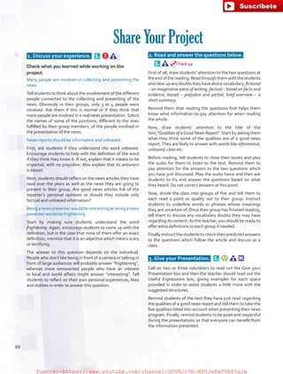 1. Discuss your experience.  
Check what you learned while working on the
project.
Many people are involved in collecting and presenting the
news.
Tell students to think about the involvement of the different
people connected to the collecting and presenting of the
news. Obviously in their groups, only 3 or 4 people were
involved. Ask them if this is normal or if they think that
more people are involved in a real news presentation. Solicit
the names of some of the positions, different to the ones
fulfilled by their group members, of the people involved in
the presentation of the news.
News reports should be informative and unbiased.
First, ask students if they understand the word unbiased.
Encourage students to help with the definition of the word
if they think they know it. If not, explain that it means to be
impartial, with no prejudice. Also explain that its antonym
is biased.
Next, students should reflect on the news articles they have
read over the years as well as the news they are going to
present in their group. Are good news articles full of the
reporter’s personal opinions or should they include only
factual and unbiased information?
Being a news presenter would be interesting or being a news
presenter would be frightening.
Start by making sure students understand the word
frightening. Again, encourage students to come up with the
definition, but in the case that none of them offer an exact
definition, mention that it is an adjective which means scary
or terrifying.
The answer to this question depends on the individual.
People who don’t like being in front of a camera or talking in
front of large audiences will probably answer “frightening”,
whereas more extroverted people who have an interest
in local and world affairs might answer “interesting”. Tell
students to reflect on their own personal experiences, likes
and dislikes in order to answer this question.
 2. Read and answer the questions below.  
First of all, draw students’ attention to the two questions at
the end of the reading. Read through them with the students
andclearupanydoubtstheyhaveaboutvocabulary:fictional
– an imaginative piece of writing, factual – based on facts and
evidence, biased – prejudice and partial, brief overview – a
short summary.
Remind them that reading the questions first helps them
know what information to pay attention for when reading
the article.
Now, draw students’ attention to the title of the
text,“Qualities of a Good News Report”. Start by asking them
what they think some of the qualities are of a good news
report.They are likely to answer with words like informative,
unbiased, clear etc.
Before reading, tell students to close their books and play
the audio for them to listen to the text. Remind them to
pay attention for the answers to the two questions which
you have just discussed. Play the audio twice and then ask
students to try and answer the questions based on what
they heard. Do not correct answers at this point.
Now, divide the class into groups of five and tell them to
each read a point or quality out to their group. Instruct
students to underline words or phrases whose meanings
they are uncertain of. Once their group has finished reading,
tell them to discuss any vocabulary doubts they may have
regarding its content.As the teacher, you should be ready to
offer extra definitions to each group if needed.
Finallyinstructthestudentstochecktheirpredictedanswers
to the questions which follow the article and discuss as a
class.
 3. Give your Presentation.  
Call on two or three volunteers to read out the Give your
Presentation box and then the teacher should read out the
Useful Expressions box, giving examples for each space
provided in order to assist students a little more with the
suggested structures.
Remind students of the text they have just read regarding
the qualities of a good news report and tell them to take the
five qualities listed into account when presenting their news
program. Finally, remind students to be quiet and respectful
during the presentations so that everyone can benefit from
the information presented.
Share Your Project
Track 49
69
fuente:-https://www.youtube.com/channel/UCVBJr9h-NTUJx8wTVBY5gJwfuente:-https://www.youtube.com/channel/UCVBJr9h-NTUJx8wTVBY5gJw
 