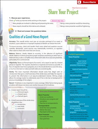 Give your Presentation
News Presenter
•	 Greet your audience.
•	 Introduce your program and
yourselves.
•	 Pass live to correspondents.
Correspondents
•	 Greet the news presenter.
•	 Deliver the news.
•	 Pass back to the studio.
News Presenter
•	 Concludes the news.
•	 Says good bye.
ShareYourProject
2.	 Read and answer the questions below.
QualitiesofaGoodNewsReport
Accuracy: The overall article must give an accurate portrayal of an event or
situation; a poor selection or improper emphasis of details can distort the truth.
To ensure accuracy, check and double check every detail and question sources
carefully. Remember, some sources may intentionally misinform, so reporters
often need to check with more than one source.
Balance: Balance, closely related to accuracy, is the selection of significant
details. Balance involves giving facts proper emphasis and linking to other facts. A
balanced story is also a complete story where both sides of an issue are presented,
particularly if it is controversial.
Objectivity: News is a factual report of an event, not a report as seen by a biased
person or reporter. The reporter should be as impartial and honest as possible. In
fact, if a reporter does have a prejudice, he or she should decline to cover the story,
or try his or her best to make sure both sides are covered equally.
Clarity: The most important information should come first. Begin with an
introduction that gives a brief overview of the whole story and helps the reporter
to present the information in an easy-to-understand manner. Writing simply
allows the average reader to understand, even if he or she has no background or
previous knowledge of the subject.
Recent:Timeliness is very important in news coverage. Other factors being equal,
an editor will choose one story over another because of its timeliness.
Key Expressions
Biased: having preconceptions
or prejudices
Real Communication
1.	 Discuss your experience.
Check what you learned while working on the project.
 Many people are involved in collecting and presenting the news.
 News reports should be informative and unbiased.
 Being a news presenter would be interesting.
 Being a news presenter would be frightening.
Useful Expressions
News Presenter
•	 Good morning/afternoon/
evening, I’m (your name)
and this is (name of other
presenter if there are 2) and
we’re here live with you at
the (name of news studios)
studios.
•	 We’re going to pass (names of
city and country) where our
live correspondent (name of
group member) is …
Correspondent
•	 Hi (name of the presenter) I’m
here with …
•	 If you look over here …
•	 It looks like …
•	 What’s more …
•	 (name of the presenter),
passing back, live to you in the
studio.
News Presenter
•	 And that was (name of
correspondent) live in (name
of city / country).
•	 This is (name of the news
program), bringing you the
latest and most up-to-date
news from around the world.
Thank you and goodnight.
a.	 A news report should be…
	 1.	a fictional report.
	 2.	a biased report.
	 3.	a factual report.
b.	 A brief overview of the whole story
should be in the…
	 1.	introduction.
	 2.	main body.
	 3.	conclusion.
69
Answers may vary.
fuente:-https://www.youtube.com/channel/UCVBJr9h-NTUJx8wTVBY5gJwfuente:-https://www.youtube.com/channel/UCVBJr9h-NTUJx8wTVBY5gJw
 
