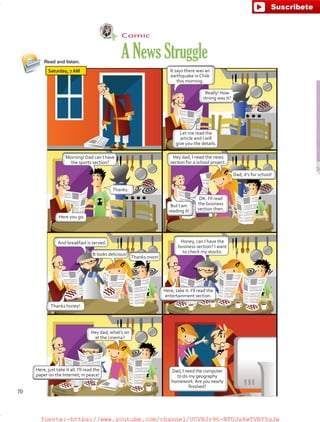 Comic
ANewsStruggleRead and listen.
Saturday, 7AM It says there was an
earthquake in Chile
this morning.
Let me read the
article and I will
give you the details.
Here, take it. I’ll read the
entertainment section.
Here, just take it all. I’ll read the
paper on the Internet; in peace!
Morning! Dad can I have
the sports section?
Honey, can I have the
business section? I want
to check my stocks.
Hey dad, what’s on
at the cinema?
And breakfast is served.
Thanks honey!
It looks delicious!
Thanks mom!
Hey dad, I need the news
section for a school project.
Dad, I need the computer
to do my geography
homework.Are you nearly
finished?
Here you go.
But I am
reading it!
OK. I’ll read
the business
section then.
Thanks.
Dad, it’s for school!
Really! How
strong was it?
70
fuente:-https://www.youtube.com/channel/UCVBJr9h-NTUJx8wTVBY5gJwfuente:-https://www.youtube.com/channel/UCVBJr9h-NTUJx8wTVBY5gJw
 