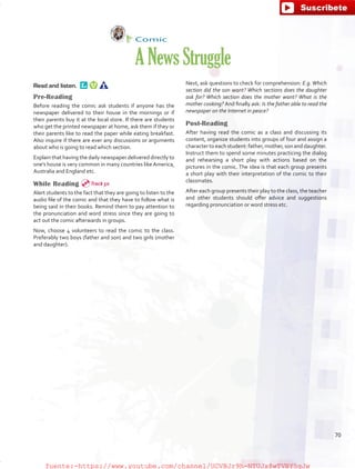 Comic
ANewsStruggle
Read and listen. 
Pre-Reading
Before reading the comic ask students if anyone has the
newspaper delivered to their house in the mornings or if
their parents buy it at the local store. If there are students
who get the printed newspaper at home, ask them if they or
their parents like to read the paper while eating breakfast.
Also inquire if there are ever any discussions or arguments
about who is going to read which section.
Explain that having the daily newspaper delivered directly to
one’s house is very common in many countries like America,
Australia and England etc.
While Reading
Alert students to the fact that they are going to listen to the
audio file of the comic and that they have to follow what is
being said in their books. Remind them to pay attention to
the pronunciation and word stress since they are going to
act out the comic afterwards in groups.
Now, choose 4 volunteers to read the comic to the class.
Preferably two boys (father and son) and two girls (mother
and daughter).
Next, ask questions to check for comprehension: E.g. Which
section did the son want? Which sections does the daughter
ask for? Which section does the mother want? What is the
mother cooking? And finally ask: Is the father able to read the
newspaper on the Internet in peace?
Post-Reading
After having read the comic as a class and discussing its
content, organize students into groups of four and assign a
character to each student: father, mother, son and daughter.
Instruct them to spend some minutes practicing the dialog
and rehearsing a short play with actions based on the
pictures in the comic. The idea is that each group presents
a short play with their interpretation of the comic to their
classmates.
After each group presents their play to the class, the teacher
and other students should offer advice and suggestions
regarding pronunciation or word stress etc.
Track 50
70
fuente:-https://www.youtube.com/channel/UCVBJr9h-NTUJx8wTVBY5gJwfuente:-https://www.youtube.com/channel/UCVBJr9h-NTUJx8wTVBY5gJw
 