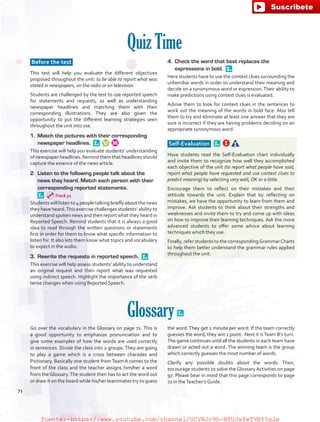 Quiz Time
Before the test
This test will help you evaluate the different objectives
proposed throughout the unit: to be able to report what was
stated in newspapers, on the radio or on television.
Students are challenged by the test to use reported speech
for statements and requests, as well as understanding
newspaper headlines and matching them with their
corresponding illustrations. They are also given the
opportunity to put the different learning strategies seen
throughout the unit into use.
1.	 Match the pictures with their corresponding
newspaper headlines. 
This exercise will help you evaluate students’ understanding
of newspaper headlines. Remind them that headlines should
capture the essence of the news article.
2.	 Listen to the following people talk about the
news they heard. Match each person with their
corresponding reported statements.
Students will listen to 4 people talking briefly about the news
they have heard.This exercise challenges students’ ability to
understand spoken news and then report what they heard in
Reported Speech. Remind students that it is always a good
idea to read through the written questions or statements
first in order for them to know what specific information to
listen for. It also lets them know what topics and vocabulary
to expect in the audio.
3.	 Rewrite the requests in reported speech. 
This exercise will help assess students’ ability to understand
an original request and then report what was requested
using indirect speech. Highlight the importance of the verb
tense changes when using Reported Speech.
4.	 Check the word that best replaces the
expressions in bold. 
Here students have to use the context clues surrounding the
unfamiliar words in order to understand their meaning and
decide on a synonymous word or expression.Their ability to
make predictions using context clues is evaluated.
Advise them to look for context clues in the sentences to
work out the meaning of the words in bold face. Also tell
them to try and eliminate at least one answer that they are
sure is incorrect if they are having problems deciding on an
appropriate synonymous word.
Self-Evaluation  
Have students read the Self-Evaluation chart individually
and invite them to recognize how well they accomplished
each objective of the unit (to report what people have said,
report what people have requested and use context clues to
predict meaning) by selecting very well, OK or a little.
Encourage them to reflect on their mistakes and their
attitude towards the unit. Explain that by reflecting on
mistakes, we have the opportunity to learn from them and
improve. Ask students to think about their strengths and
weaknesses and invite them to try and come up with ideas
on how to improve their learning techniques. Ask the more
advanced students to offer some advice about learning
techniques which they use.
Finally, refer students to the correspondingGrammarCharts
to help them better understand the grammar rules applied
throughout the unit.
Glossary 
Go over the vocabulary in the Glossary on page 72. This is
a good opportunity to emphasize pronunciation and to
give some examples of how the words are used correctly
in sentences. Divide the class into 2 groups. They are going
to play a game which is a cross between charades and
Pictionary. Basically one student from Team A comes to the
front of the class and the teacher assigns him/her a word
from the Glossary.The student then has to act the word out
or draw it on the board while his/her teammates try to guess
the word. They get 1 minute per word. If the team correctly
guesses the word, they win 1 point. Next it isTeam B’s turn.
The game continues until all the students in each team have
drawn or acted out a word. The winning team is the group
which correctly guesses the most number of words.
Clarify any possible doubts about the words. Then,
encourage students to solve the Glossary Activities on page
97. Please bear in mind that this page corresponds to page
72 in theTeacher’s Guide.
Track 51
71
fuente:-https://www.youtube.com/channel/UCVBJr9h-NTUJx8wTVBY5gJwfuente:-https://www.youtube.com/channel/UCVBJr9h-NTUJx8wTVBY5gJw
 