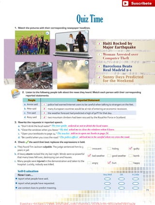 Quiz Time
Self-Evaluation
Now I can... VeryWell OK A Little
¾¾ report what people have said.
¾¾ report what people have requested.
¾¾ use context clues to predict meaning.
People Reported Statement
a.	Annie said   police had warned Internet users to be careful when talking to strangers on the Net.
b.	Pete said   many European countries would be at risk of entering an economic recession.
c.	 Tim said   the weather forecast had predicted a high of 90°F for that day.
d.	Rosy said   two mountain climbers had been rescued by the Royal Air Force in Scotland.
	 Haiti Rocked by
Major Earthquake
	 Woman Arrested over
Computer Theft
	 Barcelona Beats
Real Madrid 2-1
	 Sunny Days Predicted
for the Weekend
1.	 Match the pictures with their corresponding newspaper headlines.
2.	 Listen to the following people talk about the news they heard. Match each person with their corresponding
reported statements.
3.	 Rewrite the requests in reported speech.
a.	“Don’t drink the local water!” 
b.	“Close the windows when you leave.” 
c.	 “Open your textbooks to page 24.” 
d.	“Be careful when you cross the road.” 
4.	Check the word that best replaces the expressions in bold.
a.
c.
b.
d.
The tour guide
The teacher
My dad
The police officer
a.	They foundTim Jackson culpable.The judge sentenced him to 3
years in jail.
 innocent	  hiding	  guilty
b.	A heavy storm rocked the city last night.Winds were so powerful
that many trees fell over, destroying cars and houses.
  bad weather	   good weather	  bomb
c.	 Many people were injured in the demonstration and taken to the
hospital. Luckily, nobody was killed.
 angry	  hurt	  happy
71
b
c
a
d
c
b
a
d
ordered us not to drink the local water.
asked me to close the windows when I leave.
told us to open our books to page 24.
advised me to be careful when we cross the road.
fuente:-https://www.youtube.com/channel/UCVBJr9h-NTUJx8wTVBY5gJwfuente:-https://www.youtube.com/channel/UCVBJr9h-NTUJx8wTVBY5gJw
 