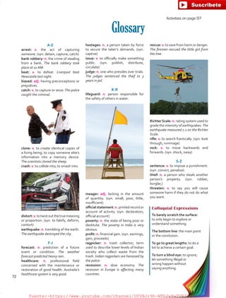 Activities on page 97
Glossary
A-E
arrest:	v. the act of capturing
someone. (syn. detain, capture, catch)
bank robbery: n. the crime of stealing
from a bank. The bank robbery took
place at 10 AM.
beat: v. to defeat. Liverpool beat
Newcastle last night.
biased: adj. having preconceptions or
prejudices.
catch: v. to capture or seize.The police
caught the criminal.
clone: v. to create identical copies of
a living being; to copy someone else’s
information into a memory device.
The scientists cloned the sheep.
crash: v. to collide into; to smash into.
distort:v.totwistoutthetruemeaning
or proportion. (syn. to falsify, deform,
contort)
earthquake: n. trembling of the earth.
The earthquake destroyed the city.
F-J
forecast: n. prediction of a future
event or condition. The weather
forecast predicted heavy rain.
healthcare: n. professional field
concerned with the maintenance or
restoration of good health. Australia’s
healthcare system is very good.
Colloquial Expressions
To barely scratch the surface:
to only begin to explore or
understand something.
The bottom line: the main point
or the conclusion.
To go to great lengths: to do a
lot to achieve a certain goal.
To turn a blind eye: to ignore;
let something illegal or
wrong happen without
saying anything.
hostages: n. a person taken by force
to secure the taker’s demands. (syn.
captive)
issue: v. to officially make something
public. (syn. publish, distribute,
circulate)
judge: n. one who presides over trials.
The judges sentenced the thief to 3
years in jail.
K-R
lifeguard: n. person responsible for
the safety of others in water.
meager: adj. lacking in the amount
of quantity. (syn. small, poor, little,
insufficient)
official statement: n. printed record or
account of activity. (syn. declaration,
official account)
poverty: n. the state of being poor or
destitute. The poverty in India is very
obvious.
profit: n. financial gain. (syn. earnings,
gain, proceeds)
ragpicker: n. trash collector; term
used to describe lower levels of Indian
society who collect waste from the
trash. Indian ragpickers are harassed by
the police.
recession: n. slow economy. The
recession in Europe is affecting many
countries.
rescue: v. to save from harm or danger.
The firemen rescued the little girl from
the tree.
Richter Scale: n. rating system used to
grade the intensity of earthquakes. The
earthquake measured 7.2 on the Richter
Scale.
rifle: v. to search frantically. (syn. look
through, rummage)
rock: v. to move backwards and
forwards. (syn. shock, sway)
S-Z 
sentence: v. to impose a punishment.
(syn. convict, penalize)
thief: n. a person who steals another
person’s property. (syn. robber,
burglar,)
threaten: v. to say you will cause
someone harm if they do not do what
you want.
72
fuente:-https://www.youtube.com/channel/UCVBJr9h-NTUJx8wTVBY5gJwfuente:-https://www.youtube.com/channel/UCVBJr9h-NTUJx8wTVBY5gJw
 