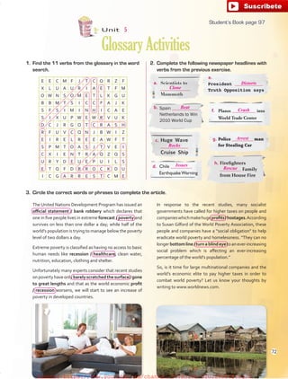 1. Find the 11 verbs from the glossary in the word
search.
E E C M F J T C Q R Z F
X L U A U R I A E T F M
O W N S O M E T L K G U
B B M T S I C C F A J K
S F S I M I N H I C A E
S I X U P W E W R V U K
D C J R G O T C R A S H
R F U V C Q N J B W I Z
E I R E L R E E A W F T
S P M T O A S J T V E I
C X I E N T R A Q Z Q S
U R Y D E U E P U I L S
E T Q F D B R O C K D U
I C G A R R E S T C M E
Unit 5
GlossaryActivities
3. Circle the correct words or phrases to complete the article.
The United Nations Development Program has issued an
official statement / bank robbery which declares that
one in five people lives in extreme forecast / poverty and
survives on less than one dollar a day; while half of the
world’s population is trying to manage below the poverty
level of two dollars a day.
Extreme poverty is classified as having no access to basic
human needs like recession / healthcare, clean water,
nutrition, education, clothing and shelter.
Unfortunately many experts consider that recent studies
onpovertyhaveonlybarelyscratchedthe surface/ gone
to great lengths and that as the world economic profit
/ recession worsens, we will start to see an increase of
poverty in developed countries.
In response to the recent studies, many socialist
governments have called for higher taxes on people and
companieswhichmakehugeprofits/hostages.According
to Susan Gilford of the World Poverty Association, these
people and companies have a “social obligation” to help
eradicate world poverty and homelessness. “They can no
longerbottomline/turnablindeyetoanever-increasing
social problem which is affecting an ever-increasing
percentage of the world’s population.”
So, is it time for large multinational companies and the
world’s economic elite to pay higher taxes in order to
combat world poverty? Let us know your thoughts by
writing to www.worldnews.com.
Scientists to
Mammoth
President
Truth Opposition says
Spain
Netherlands to Win
2010 World Cup
Planes into
World Trade Center
g. Police man
for Stealing Car
c. Huge Wave
Cruise Ship
h. Firefighters
Family
from House Fire
d. Chile
Earthquake Warning
2. Complete the following newspaper headlines with
verbs from the previous exercise.
e.
a.
b.
f.
97
Clone
Distorts
Beat
Crash
Arrest
Rocks
Rescue
Issues
Student’s Book page 97
72
fuente:-https://www.youtube.com/channel/UCVBJr9h-NTUJx8wTVBY5gJwfuente:-https://www.youtube.com/channel/UCVBJr9h-NTUJx8wTVBY5gJw
 