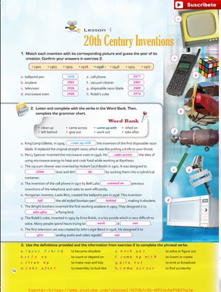 e.	cell phone	
f.	 vacuum cleaner	
g.	disposable razor blade	
h.	Rubik’s cube	
Lesson  1
20th Century Inventions
a.	ballpoint pen	
b.	airplane	
c.	 television	
d.	microwave oven	
3.	 Use the definitions provided and the information from exercise 2 to complete the phrasal verbs.
a.	 e v   h d	to become obsolete
b.	r   n	 to count or depend on
c.	 l a   p	 to make neat and tidy
d.	 k   a t 	 to resemble; to look like
e.	 r   o 	 to solve or figure out
f.	 o e  p  i 	 to invent or create
g.	 i e  u 	 to emit or broadcast
h.	 e  c s 	 to find accidently
Word Bank
1938
• 1901 • 1903 • 1909 • 1926 • 1938 • 1946 • 1974 • 1977
1.	 Match each invention with its corresponding picture and guess the year of its
creation. Confirm your answers in exercise 2.
2.	 Listen and complete with the verbs in the Word Bank. Then,
complete the grammar chart.
a.	King Camp Gillette, in 1909, the invention of the first disposable razor
blade. It replaced the original straight razor, which was like putting a knife to your throat.
b.	Percy Spencer invented the microwave oven in 1946. He the idea of
using microwave energy to heat and cook food while working at Raytheon.
c.	 The vacuum cleaner was invented by Hubert Cecil Booth in 1901. It was designed to
dust and dirt by sucking them into a cylindrical
container.
d.	The invention of the cell phone in 1977 by Bell Labs previous
inventions of the telephone and radio to work efficiently.
e.	Hungarian inventor, Lazlo Biro, created the ballpoint pen in 1938.This invention
the old styled fountain pen  , making it obsolete.
f.	 TheWright brothers invented the first working airplane in 1903.They designed it to
a flying bird.
g.	The Rubik’s cube, invented in 1974 by Erno Rubik, is a toy puzzle which is very difficult to
solve. Many people spend hours trying to it  .
h.	The first television set was created by John Logie Baird in 1926. He designed it to
analog audio and video signals  .
•	 clean up
•	 left behind
•	 came across
•	 give out
•	 came up with
•	 work out
•	 relied on
•	 take after
came up with
l a b ie ne
a
74
1903
1926
1946
came across
clean up
counted on
left behind
take after
work out
outgive
1977
1901
1909
1974
e
c
h
b
f
g
d
e c
w
g
o
v o t
a r o smac
k u t
c
t
l m
e
a
o w t h
u
f re
y u
n
e
fuente:-https://www.youtube.com/channel/UCVBJr9h-NTUJx8wTVBY5gJwfuente:-https://www.youtube.com/channel/UCVBJr9h-NTUJx8wTVBY5gJw
 