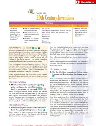 Lesson  1
20thCenturyInventions
Planning
Learning Goals Indicators KeyVocabulary and Structures Strategies
This lesson
will enable
students to use
phrasal verbs to
discuss different
20th century
inventions.
¾¾ Uses pictures to identify
different inventions.
¾¾ Uses phrasal verbs to
give information about
inventions.
¾¾ Identifies and corrects
errors in phrasal verb
use.
Vocabulary
come across, come up with, clean up, give out,
leave behind, rely on, take after, work out
Expressions
Rest assured
Up-to-date
Structures
PhrasalVerbs
¾¾ Reading questions
before listening to
know what specific
information to
listen for
WARM UP (books closed) 
Bring into class a couple of pictures of important or famous
inventions that aren’t mentioned in the lesson, e.g. the light
bulb or the car. Show them to the students and ask if they
know who invented them and when: Light bulb - Humphrey
Davy in 1809 before Thomas Edison developed the first
commercial light bulb in 1879. Car - Karl Benz in 1886 before
Henry Ford developed the first commercial car in 1908.
Now, create a class discussion by asking students if they can
name any other important or interesting inventions. Keep
the discussion going by prompting extra information about
the inventions they mention. E.g.Who invented it?When was
it invented?What was/is it used for? And so forth.
Finally, let students know that throughout the unit they are
going to find out about different 20th century inventions
and events.
PRESENTATION 1
1.	 Match each invention with its corresponding
picture and guess the year of its creation.
Confirm your answers in exercise 2. 
Before tackling the exercise, inform students that they are
not expected to know the years when all the inventions
were invented, but that they should try and make “educated
guesses” (guesses based on evidence or knowledge that
students might already have about the topic).To correct their
answers, students have to wait until they finish exercise 2.
PRACTICE
2.	 Listen and complete with the verbs in the Word
Bank. Then, complete the grammar chart. 
Direct students to read through the texts and underline
individual words or phrases that they do not understand.
Discuss unfamiliar vocabulary as a class.
Next play the audio twice (maybe three times if necessary)
for students to be able to fill in the gaps with the phrasal
verbs they hear. Call on 8 different volunteers to read out a
paragraph each to the class in order for students to correct
their own work. Discuss any doubts students may have.
Now tell students to go back and correct their answers in
exercise 1.
Before continuing with the second part of this exercise –to
complete the Grammar Chart on page 75- guide students to
answer question 3.
PRESENTATION 2
3.	 Use the definitions provided and the information
from exercise 2 to complete the phrasal verbs. 
Instruct students to use the information provided in exercise
two to infer the definitions of the phrasal verbs. Use the
example answer to point out the inference: This invention
left the old-styled fountain pen behind, making it obsolete.
Explain that the clue is “making it obsolete.” which means to
no longer be in use.
Also point out that the phrasal verbs are in their base form
and that they already have some of the letters filled in,
making it easier for students to work out the answers.
Now direct students to fill in the Reflect on Grammar box
on the page 75. Remind them that to complete the chart,
they need to use the information from exercise 2. Call on
a couple of volunteers to read the Grammar Chart to the
class and remember to emphasize a couple of points: 1.
That phrasal verbs often have completely different meanings
to the same verb used without the particle. 2. There is no rule
to tell if a phrasal verb is separable or non-separable, so they
have to learn them by heart. 3. When using a pronoun with
a separable phrasal verb, it must be placed between the verb
and the particle.
74
Track 52
fuente:-https://www.youtube.com/channel/UCVBJr9h-NTUJx8wTVBY5gJwfuente:-https://www.youtube.com/channel/UCVBJr9h-NTUJx8wTVBY5gJw
 
