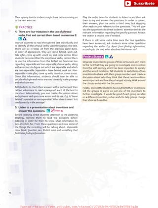 Clear up any doubts students might have before moving on
to the next exercise.
PRACTICE
4.	 There are four mistakes in the use of phrasal
verbs. Find and correct them based on exercise 2. 
Instruct students to read through the text individually and
to identify all the phrasal verbs used throughout the text.
There are six in total, all from the previous Word Bank.
In order of appearance, they are: leave behind, work out,
take after, come up with, count on, and come across. Once
students have identified the six phrasal verbs, remind them
to use the information from the Reflect on Grammar box
regarding separable and non-separable phrasal verbs, along
with exercise 2 to figure out which are separable and which
are non-separable: Separable = leave behind, work out. Non-
separable = take after, come up with, count on, come across.
Given this information, students should now be able to
decide which phrasal verbs are used correctly in the passage
and which are not.
Tell students to check their answers with a partner and then
call on volunteers to read a paragraph each of the text to
the class. Alternatively, you can create discussions about
each phrasal verb you come across and its use. E.g. Is “leave
behind” separable or non-separable? What does it mean? Is it
used correctly in the passage?
5.	 Listen to a presentation about inventions and
answer the questions. 
Before listening, direct students’ attention to the Listening
Strategy. Remind them to read the questions before
listening in order for them to know what information to
pay attention for. From these questions we know some of
the things the recording will be talking about: disposable
razor blade, fountain pen, Rubik’s cube and something that
facilitates finding information.
Play the audio twice for students to listen to and then ask
them to try and answer the questions. In order to correct
their answers, play the audio a third time, but stopping
after each section relevant to the questions. This will give
you the opportunity to direct students’ attention only to the
relevant information regarding the specific question. Repeat
the section a second time if needed.
If there is still some extra time once the four questions
have been answered, ask students some other questions
regarding the audio. E.g. Apart from finding information,
according to the text, what else does the Internet do?
Project Stage 1  
Organizestudentsintogroupsofthreeorfourandalertthem
to the fact that they are going to investigate one invention
from the 20th century which has been important to society
and the way it functions. Tell students to each think of two
inventions to share with their group members and create a
discussion about why they think that these two inventions
were important and how they changed society.Walk around
the class to assist with the discussions.
Finally, once all the students have put forth their inventions,
tell the groups to agree on just one of the inventions to
further investigate. It would be good if each group decided
on a different invention, so be careful to help groups change
their choices if need be.
75
Track 53
fuente:-https://www.youtube.com/channel/UCVBJr9h-NTUJx8wTVBY5gJwfuente:-https://www.youtube.com/channel/UCVBJr9h-NTUJx8wTVBY5gJw
 