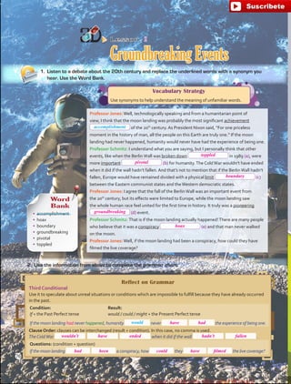 Lesson  2
Groundbreaking Events
2.	 Use the information from above to complete the grammar chart.
Vocabulary Strategy
Use synonyms to help understand the meaning of unfamiliar words.
Reflect on Grammar
Third Conditional
Use it to speculate about unreal situations or conditions which are impossible to fulfill because they have already occurred
in the past.
Condition:
If + the Past Perfect tense
Result:
would / could / might + the Present Perfect tense
If the moon landing had never happened, humanity never the experience of being one.
Clause Order: clauses can be interchanged (result + condition). In this case, no comma is used.
The ColdWar when it did if the wall  .
Questions: (condition + question)
If the moon landing a conspiracy, how they the live coverage?
1.	 Listen to a debate about the 20th century and replace the underlined words with a synonym you
hear. Use the Word Bank.
Word
Bank
•	 accomplishment
•	 hoax
•	 boundary
•	 groundbreaking
•	 pivotal
•	 toppled
Professor Jones:Well, technologically speaking and from a humanitarian point of
view, I think that the moon landing was probably the most significant achievement
of the 20th
century. As President Nixon said, “For one priceless
moment in the history of man, all the people on this Earth are truly one.” If the moon
landing had never happened, humanity would never have had the experience of being one.
Professor Schmitz: I understand what you are saying, but I personally think that other
events, like when the BerlinWall was broken down in 1989 (a), were
more important (b) for humanity.The ColdWar wouldn’t have ended
when it did if the wall hadn’t fallen. And that’s not to mention that if the BerlinWall hadn’t
fallen, Europe would have remained divided with a physical limit (c)
between the Eastern communist states and theWestern democratic states.
Professor Jones: I agree that the fall of the BerlinWall was an important event from
the 20th
century, but its effects were limited to Europe, while the moon landing saw
the whole human race feel united for the first time in history. It truly was a pioneering
(d) event.
Professor Schmitz: That is if the moon landing actually happened!There are many people
who believe that it was a conspiracy (e) and that man never walked
on the moon.
Professor Jones:Well, if the moon landing had been a conspiracy, how could they have
filmed the live coverage?
accomplishment
would
76
toppled
pivotal
boundary
groundbreaking
hoax
have
wouldn’t
had
have ended hadn’t
have
fallen
filmedcouldbeenhad
fuente:-https://www.youtube.com/channel/UCVBJr9h-NTUJx8wTVBY5gJwfuente:-https://www.youtube.com/channel/UCVBJr9h-NTUJx8wTVBY5gJw
 