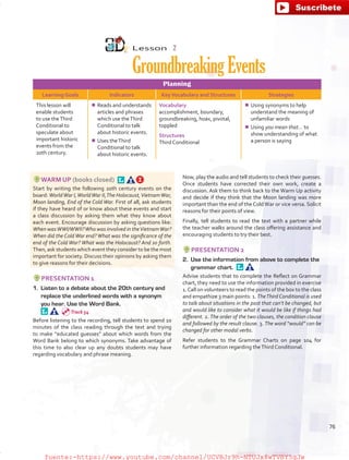 Lesson  2
GroundbreakingEvents
Planning
Learning Goals Indicators KeyVocabulary and Structures Strategies
This lesson will
enable students
to use theThird
Conditional to
speculate about
important historic
events from the
20th century.
¾¾ Reads and understands
articles and phrases
which use theThird
Conditional to talk
about historic events.
¾¾ Uses theThird
Conditional to talk
about historic events.
Vocabulary
accomplishment, boundary,
groundbreaking, hoax, pivotal,
toppled
Structures
Third Conditional
¾¾ Using synonyms to help
understand the meaning of
unfamiliar words
¾¾ Using you mean that… to
show understanding of what
a person is saying
WARM UP (books closed) 
Start by writing the following 20th century events on the
board: WorldWar I,WorldWar II,The Holocaust,VietnamWar,
Moon landing, End of the Cold War. First of all, ask students
if they have heard of or know about these events and start
a class discussion by asking them what they know about
each event. Encourage discussion by asking questions like:
When wasWWI/WWII?Who was involved in theVietnamWar?
When did the Cold War end? What was the significance of the
end of the Cold War? What was the Holocaust? And so forth.
Then, ask students which event they consider to be the most
important for society. Discuss their opinions by asking them
to give reasons for their decisions.
PRESENTATION 1
1.	 Listen to a debate about the 20th century and
replace the underlined words with a synonym
you hear. Use the Word Bank. 
Before listening to the recording, tell students to spend 10
minutes of the class reading through the text and trying
to make “educated guesses” about which words from the
Word Bank belong to which synonyms. Take advantage of
this time to also clear up any doubts students may have
regarding vocabulary and phrase meaning.
Now, play the audio and tell students to check their guesses.
Once students have corrected their own work, create a
discussion. Ask them to think back to the Warm Up activity
and decide if they think that the Moon landing was more
important than the end of the Cold War or vice versa. Solicit
reasons for their points of view.
Finally, tell students to read the text with a partner while
the teacher walks around the class offering assistance and
encouraging students to try their best.
PRESENTATION 2
2.	 Use the information from above to complete the
grammar chart. 
Advise students that to complete the Reflect on Grammar
chart, they need to use the information provided in exercise
1.Call on volunteers to read the points of the box to the class
and empathize 3 main points: 1. TheThird Conditional is used
to talk about situations in the past that can’t be changed, but
and would like to consider what it would be like if things had
different. 2. The order of the two clauses, the condition clause
and followed by the result clause. 3. The word “would” can be
changed for other modal verbs.
Refer students to the Grammar Charts on page 104 for
further information regarding theThird Conditional.
Track 54
76
fuente:-https://www.youtube.com/channel/UCVBJr9h-NTUJx8wTVBY5gJwfuente:-https://www.youtube.com/channel/UCVBJr9h-NTUJx8wTVBY5gJw
 