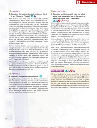 PRACTICE
3.	 Based on the reading, decide if sentences 1 and
2 are T (true) or F (false). 
This exercise will allow you to assess the students
understanding of the use of the Third Conditional structure.
To complete this exercise effectively, students need to
understand the difference between the two clauses and
how the result clause depends on the conditional clause.
Use example a. to illustrate this to the class: If the moon
landing had never happened, humanity would never have had
the experience of being one. 1. The moon landing happened.
(True) 2. Humanity has never experienced being one. (False).
Given that the Third Conditional talks about something in
the past that we cannot change, we know that this sentence
states that the moon landing did happen and that is why
humanity experienced being one. Hence, sentence 1 is true
and sentence 2 is false.
Remind students that the conditional clause usually uses
a negative sentence to refer to a situation which did really
take place in the past, or an affirmative sentence to refer
to a situation that didn’t really take place. E.g. If the moon
landing had never happened… (we know the moon landing
happened so we use If + the event in negative). / If the Cold
War had continued… (we know that theColdWar ended so we
use If + the event in affirmative).
Allow sufficient time for your students to work through all
the questions. Once ready, correct as a class. Students may
find this conditional structure difficult to grasp, so it is a
good idea to check each answer, asking students to mention
why they answered the way they did.
PRACTICE
4.	 Complete using the third conditional. 
Using the structures learned in the Reflect on Grammar
box and previous exercises, students have to complete the
sentences. Remind students about the different verb tenses
used in the conditional clause and the result clause.Tell them
to spend 5 minutes completing the sentences individually,
and then they should correct their answers in small groups
of 5 or 6 students. Walk around the class, double checking
that the groups have answered correctly.
APPLICATION
5.	 Speculate and discuss with a partner what
would have happened if one of the events or
inventions below hadn’t taken place.
Beforetackling theexercise,direct student’s attention to the
SpeakingStrategy box and the Pronunciation box. Highlight
that “you mean that…” is used to confirm understanding of
what someone has said, and then play the audio for students
to practice the pronunciation of the contractions. Inform
students that contractions are commonly used in spoken
English, but that they are not so common in written English
since they are considered informal.
Continue by asking if students know about the four events
or inventions listed. Some might not know the Human
Genome Project. Explain that it is a project with a primary
goal of identifying and mapping all of the human genes.
Now, call on 2 volunteers to read out the example dialog
to the class. Given that the Third Conditional structure can
be a little complicated at first, allow students to write Third
Conditional sentences on pieces of paper about the event or
invention they are going to discuss. Walk around the class
room, checking students’ Third Conditional statements and
listening to their discussions in order to give constructive
feedback. Don’t forget to encourage students by telling
them that they are doing well or that they have improved
a lot, as well as pointing out grammatical or pronunciation
errors they may have.
Project Stage 2   
Tell your students to begin researching in depth the
invention their group chose to investigate. Suggest they
use not only the internet, but also any other material like
books, brochures, documentaries and so forth, to gather
information. Remind them to look into who invented it, how
and why it was invented, any positive or negative impacts it
might have had on society and hypothetical situations about
what might have happened if the invention hadn’t occurred.
Track 55
77
fuente:-https://www.youtube.com/channel/UCVBJr9h-NTUJx8wTVBY5gJwfuente:-https://www.youtube.com/channel/UCVBJr9h-NTUJx8wTVBY5gJw
 
