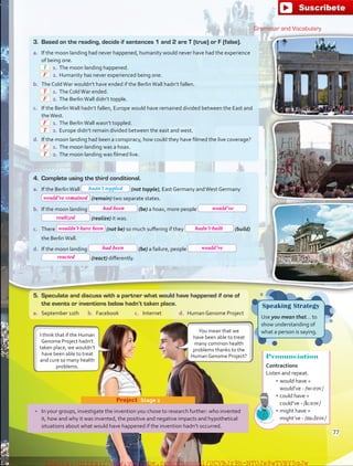 Grammar and Vocabulary
3.	 Based on the reading, decide if sentences 1 and 2 are T (true) or F (false).
a.	 If the moon landing had never happened, humanity would never have had the experience
of being one.
 1.	The moon landing happened.
 2.	Humanity has never experienced being one.
b.	 The ColdWar wouldn’t have ended if the BerlinWall hadn’t fallen.
 1.	The ColdWar ended.
 2.	The BerlinWall didn’t topple.
c.	 If the BerlinWall hadn’t fallen, Europe would have remained divided between the East and
theWest.
 1.	The BerlinWall wasn’t toppled.
 2.	Europe didn’t remain divided between the east and west.
d.	 If the moon landing had been a conspiracy, how could they have filmed the live coverage?
 1.	The moon landing was a hoax.
 2.	The moon landing was filmed live.
T
•	 In your groups, investigate the invention you chose to research further: who invented
it, how and why it was invented, the positive and negative impacts and hypothetical
situations about what would have happened if the invention hadn’t occurred.
Project  Stage 2
Speaking Strategy
Use you mean that… to
show understanding of
what a person is saying.
I think that if the Human
Genome Project hadn’t
taken place, we wouldn’t
have been able to treat
and cure so many health
problems.
4.	 Complete using the third conditional.
a.	 If the BerlinWall (not topple), East Germany andWest Germany
(remain) two separate states.
b.	 If the moon landing (be) a hoax, more people
(realize) it was.
c.	 There (not be) so much suffering if they (build)
the BerlinWall.
d.	 If the moon landing (be) a failure, people
(react) differently.
Pronunciation
Contractions
Listen and repeat.
•	would have =
would’ve - /wʊrəv/
•	could have =
could’ve - /kʊrəv/
•	might have =
might’ve - /mɑIrəv/
hadn’t toppled
5.	 Speculate and discuss with a partner what would have happened if one of
the events or inventions below hadn’t taken place.
a.	 September 11th b.	 Facebook c.	 Internet d.	 Human Genome Project
You mean that we
have been able to treat
many common health
problems thanks to the
Human Genome Project?
77
F
T
F
F
T
F
T
would’ve remained
had been would’ve
realized
wouldn’t have been hadn’t built
had been would’ve
reacted
fuente:-https://www.youtube.com/channel/UCVBJr9h-NTUJx8wTVBY5gJwfuente:-https://www.youtube.com/channel/UCVBJr9h-NTUJx8wTVBY5gJw
 