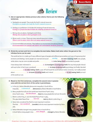 a.	Geologists are people.They study the Earth’s natural resources.
	
b.	Geology is a profession. It includes the studying of natural resources.
	
c.	 Mining sites are places. Geologists work there.
	
d.	Miners work in mines.There are many natural resources in mines.
	
e.	Environmentalists are activists.They believe our environment should be protected.
	
1.	 Use an appropriate relative pronoun who/where/that to join the following
sentences.
2.	 Circle the correct verb form to complete the text below. Select both when either the gerund or the
infinitive forms can be used.
The world we live in is made up of many different types of people with different personalities and ways of expressing their
emotions and feelings. Some people are reserved and avoid (to meet / meeting / both) new people,
while others may be more sociable and prefer (a. to be / being / both) surrounded by people.
I have always been interested in (b. to investigate / investigating / both) the way that people interact
with each other. In fact I even considered (c. to study / studying / both) psychology, but finally I decided
(d. to take / taking / both) a year off and travel the world before I enter university. I am really excited
about (e. to travel / traveling / both) and I intend (f. to see / seeing / both) as much
of the world as I can.
a.	In the 50’s, Nelson Mandela denounces inequality in South Africa.
	 Inequality (denounce) by Nelson Mandela in South Africa.
b.	Many people from all over the world have heard Anne Frank’s story.
	 Anne Frank’s story (hear) by many people from all over the world.
c.	 Martin Luther King, Jr. won the Nobel Peace Prize in 1964.
	 The 1964 Nobel Peace Prize (win) by Martin Luther King, Jr.
d.	Steve Jobs considered the iPad his most important invention.
	 The iPad (consider) to be his most important invention by Steve
Jobs.
e.	Nelson Mandela changed many people’s lives in South Africa.
	 In South Africa many people’s lives (change) by Nelson Mandela.
Review
Geologists are people who study the Earth’s natural resources.
meeting
is denounced
3.	 Based on the first sentences, complete the second ones in passive
voice with the correct form of the verbs in parentheses.
6
has been heard
was won
was considered
were changed
Geology is a profession that includes the studying of natural resources.
Mining sites are places where geologists work.
Miners work in mines where there are many natural resources.
Environmentalists are activists who believe our environment should be protected.
fuente:-https://www.youtube.com/channel/UCVBJr9h-NTUJx8wTVBY5gJwfuente:-https://www.youtube.com/channel/UCVBJr9h-NTUJx8wTVBY5gJw
 