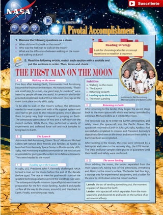 Lesson  3
A Pivotal Accomplishment
Astronauts: Neil Armstrong,
Michael Collins and Edwin Aldrin
Subtitles
a.	Walking on the moon
b.	The Launch
c.	 Returning to Earth
d.	Leading up to the Launch
e.	The moon Landing
2.	 Read the following article, match each section with a subtitle and
put the sections in order. Then, listen and check.
The First Man On The Moon
 
Five days after leaving Earth, Commander Neil Armstrong
becamethefirstmanonthemoon.Hishistoricwords,“That’s
one small step for a man, one giant leap for mankind,” were
heard by people all over the world. A camera in the lander
provided people back on Earth live television coverage as the
event took place on July 16th, 1969.
To be able to walk on the moon’s surface, the astronauts
needed to wear a space suit with a life support system and
also had to get used to the reduced gravity which allowed
them to jump very high compared to jumping on Earth.
The astronauts spent a total of two and a half hours on the
moon’s surface. While there, they performed a variety of
experiments and collected lunar soil and rock samples to
bring back to Earth.
 
Astronauts NeilArmstrong, Edwin “Buzz”Aldrin and Michael
Collins left behind their friends and families as Apollo 11
launched from Kennedy SpaceCenter in Florida on July 16th,
1969.NeilArmstrongwasthecommanderofthemissionand
responsible for giving out the orders to his fellow astronauts.
They were headed to the moon!
 
In 1961, U.S. President John F. Kennedy challenged NASA
to land a man on the moon before the end of the decade
(before 1970). The race to meet his goal would count on the
greatest technological achievement the world has ever seen.
The subsequent Apollo missions (spaceflights) were used as
preparation for the first moon landing. Apollo 8 and Apollo
10 flew all the way to the moon, around it, and then back to
Earth. Finally, everything was ready.
 
After returning to the lander, they began the ascent stage
back to the main spacecraft which was being controlled by
astronaut Michael Collins as it orbited the moon.
The next step was to re-enter the Earth’s atmosphere, and
safely lower the spacecraft into the Pacific Ocean. The
spacecraftreturnedtoEarthonJuly24th,1969.Apollo11had
successfully completed its mission and President Kennedy’s
objective to land men on the moon and return them safely to
Earth had been accomplished.
After landing in the Ocean, the crew were retrieved by a
helicopter and taken to the recovery ship, the USS Hornet.
The crew and lunar samples were placed in quarantine until
their health and safety were confirmed. 
 
Once orbiting the moon, the lander separated from the
main spacecraft, taking two of the astronauts, Armstrong
and Aldrin, to the moon’s surface. The lander had four legs,
a storage area for experimental equipment, and a ladder for
the crew to climb down onto the moon’s surface.
Reading Strategy
Look for chronological order or concept
repetitions to establish a sequence.
Launch: the act of sending something out; the moment
a spacecraft leaves the Earth
Lander: mini spacecraft which separates from the main
spaceship and descends to and lands on the surface of an
astronomical body
1.	 Discuss the following questions as a class.
a.	 When did man first walk on the moon?
b.	 Who was the first man to walk on the moon?
c.	 What are the differences between walking on the moon
and walking on Earth?
Leading up to the Launch1.
78
The Launch
Walking on the moon
Returning to Earth
The moon landing
2.
4.
5.
3.
fuente:-https://www.youtube.com/channel/UCVBJr9h-NTUJx8wTVBY5gJwfuente:-https://www.youtube.com/channel/UCVBJr9h-NTUJx8wTVBY5gJw
 