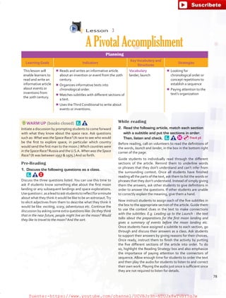 Lesson  3
APivotalAccomplishment
Planning
Learning Goals Indicators
KeyVocabulary and
Structures
Strategies
This lesson will
enable learners to
read and write an
informative article
about events or
inventions from
the 20th century.
¾¾ Reads and writes an informative article
about an invention or event from the 20th
century.
¾¾ Organizes informative texts into
chronological order.
¾¾ Matches subtitles with different sections of
a text.
¾¾ Uses theThird Conditional to write about
events or inventions.
Vocabulary
lander, launch
¾¾ Looking for
chronological order or
concept repetitions to
establish a sequence
¾¾ Paying attention to the
text’s organization
WARM UP (books closed) 
Initiate a discussion by prompting students to come forward
with what they know about the space race. Ask questions
such as: What was the Space Race? (A race to see who would
be the first to explore space; in particular which country
would send the first man to the moon.) Which countries were
in theSpace Race? Russia and theU.S.A. When was theSpace
Race? (It was between 1957  1975.) And so forth.
Pre-Reading
1.	 Discuss the following questions as a class. 
Discuss the three questions listed. You can use this time to
ask if students know something else about the first moon
landing or any subsequent landings and space explorations.
Usequestionc.asaleadtoaskstudentstoreflectforaminute
about what they think it would be like to be an astronaut.Try
to elicit adjectives from them to describe what they think it
would be like: exciting, scary, adventurous etc. Continue the
discussion by asking some extra questions like: Do they think
that in the near future, people might live on the moon? Would
they like to travel to the moon? And the sort.
While reading
2.	 Read the following article, match each section
with a subtitle and put the sections in order.
Then, listen and check. 
Before reading, call on volunteers to read the definitions of
the words, launch and lander, in the box in the bottom right
corner of the page.
Guide students to individually read through the different
sections of the article. Remind them to underline words
or phrases that they don’t understand and can’t infer from
the surrounding context. Once all students have finished
reading all the parts of the text, ask them to list the words or
phrases that they don’t understand. Instead of simply giving
them the answers, ask other students to give definitions in
order to answer the questions. If other students are unable
to correctly explain the meaning, give them a hand.
Now instruct students to assign each of the five subtitles in
the box to the appropriate section of the article.Guide them
to use the context clues in the text to make connections
with the subtitles: E.g. Leading up to the Launch - the text
talks about the preparations for the first moon landing and
gives a summary of events before the moon landing etc.
Once students have assigned a subtitle to each section, go
through and discuss their answers as a class. Ask students
to support their answers by giving reasons for their choices.
Once ready, instruct them to finish the activity by putting
the five different sections of the article into order. To do
so, highlight the Reading Strategy box and also emphasize
the importance of paying attention to the connectors of
sequence. Allow enough time for students to order the text
and then play the audio for students to listen to and correct
their own work. Playing the audio just once is sufficient since
they are not required to listen for details.
Track 56
78
fuente:-https://www.youtube.com/channel/UCVBJr9h-NTUJx8wTVBY5gJwfuente:-https://www.youtube.com/channel/UCVBJr9h-NTUJx8wTVBY5gJw
 
