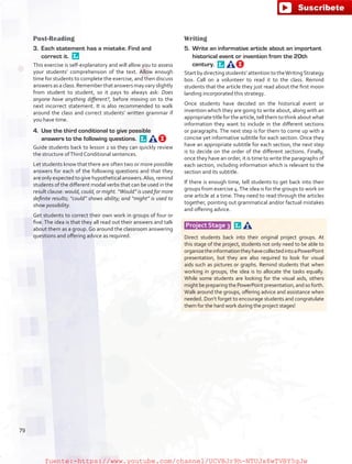 Post-Reading
3.	 Each statement has a mistake. Find and
correct it. 
This exercise is self-explanatory and will allow you to assess
your students’ comprehension of the text. Allow enough
time for students to complete the exercise, and then discuss
answersasaclass.Rememberthatanswersmayvaryslightly
from student to student, so it pays to always ask: Does
anyone have anything different?, before moving on to the
next incorrect statement. It is also recommended to walk
around the class and correct students’ written grammar if
you have time.
4.	 Use the third conditional to give possible
answers to the following questions. 
Guide students back to lesson 2 so they can quickly review
the structure ofThird Conditional sentences.
Let students know that there are often two or more possible
answers for each of the following questions and that they
are only expected to give hypothetical answers.Also, remind
students of the different modal verbs that can be used in the
result clause: would, could, or might. “Would” is used for more
definite results; “could” shows ability; and “might” is used to
show possibility.
Get students to correct their own work in groups of four or
five. The idea is that they all read out their answers and talk
about them as a group. Go around the classroom answering
questions and offering advice as required.
Writing
5.	 Write an informative article about an important
historical event or invention from the 20th
century. 
Start by directing students’ attention to theWritingStrategy
box. Call on a volunteer to read it to the class. Remind
students that the article they just read about the first moon
landing incorporated this strategy.
Once students have decided on the historical event or
invention which they are going to write about, along with an
appropriate title for the article, tell them to think about what
information they want to include in the different sections
or paragraphs. The next step is for them to come up with a
concise yet informative subtitle for each section. Once they
have an appropriate subtitle for each section, the next step
is to decide on the order of the different sections. Finally,
once they have an order, it is time to write the paragraphs of
each section, including information which is relevant to the
section and its subtitle.
If there is enough time, tell students to get back into their
groups from exercise 4.The idea is for the groups to work on
one article at a time. They need to read through the articles
together, pointing out grammatical and/or factual mistakes
and offering advice.
Project Stage 3  
Direct students back into their original project groups. At
this stage of the project, students not only need to be able to
organizetheinformationtheyhavecollectedintoaPowerPoint
presentation, but they are also required to look for visual
aids such as pictures or graphs. Remind students that when
working in groups, the idea is to allocate the tasks equally.
While some students are looking for the visual aids, others
mightbepreparingthePowerPointpresentation,andsoforth.
Walk around the groups, offering advice and assistance when
needed. Don’t forget to encourage students and congratulate
them for the hard work during the project stages!
79
fuente:-https://www.youtube.com/channel/UCVBJr9h-NTUJx8wTVBY5gJwfuente:-https://www.youtube.com/channel/UCVBJr9h-NTUJx8wTVBY5gJw
 