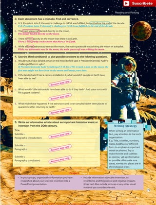 4.	 Use the third conditional to give possible answers to the following questions.
a.	 Would NASA have landed a man on the moon before 1970 if President Kennedy hadn’t
challenged them in 1961?
	
	
b.	 If the lander hadn’t had a camera installed in it, what wouldn’t people on Earth have
been able to see?
	
	
c.	 What wouldn’t the astronauts have been able to do if they hadn’t had space suits with
life support systems?
	
	
d.	 What might have happened if the astronauts and lunar samples hadn’t been placed in
quarantine after returning to Earth?
	
	
Reading and Writing
3.	 Each statement has a mistake. Find and correct it.
a.	 U.S. President John F. Kennedy’s challenge to NASA was fulfilled, but not before the end of the decade.
	
b.	 The main spacecraft landed directly on the moon.
	
c.	 There is more gravity on the moon than there is on Earth.
	
d.	 While all three astronauts were on the moon, the main spacecraft was orbiting the moon on autopilot.
	
If President Kennedy hadn’t challenged NASA in 1961 to land a man on the moon, the
U.S. President John F. Kennedy’s challenge to NASA was fulfilled by the end of the decade.
first man might not have been on the moon until many years later.
Writing Strategy
When writing an informative
text, pay attention to the text’s
organization.
E.g.Title, subtitles, numbers,
italics, bold face or different
fonts to emphasize important
words or phrases.Try to
make the title and subtitles
as concise, yet as informative
as possible. Also make sure
dates, names and places are in
chronological order.
•	 In your groups, organize the information you have
researched about your selected invention into a
PowerPoint presentation.
•	 Include information about the invention, its
inventor(s), and the positive and negative impacts
it has had. Also include pictures or any other visual
material you consider relevant.
Project  Stage 3
5.	 Write an informative article about an important historical event or
invention from the 20th century.
Title:
Subtitle 1:
Paragraph 1 (introduction):
Subtitle 2:
Paragraph 2
Subtitle 3:
Paragraph 3 (conclusion):
79
The lander landed directly on the moon.
There is less gravity on the moon that there is on Earth.
While two astronauts were in the moon, the main spacecraft was orbiting the moon.
Answers may vary.
Answers may vary.
Answers may vary.
Answers may vary.
Answers may vary.
Answers may vary.
fuente:-https://www.youtube.com/channel/UCVBJr9h-NTUJx8wTVBY5gJwfuente:-https://www.youtube.com/channel/UCVBJr9h-NTUJx8wTVBY5gJw
 