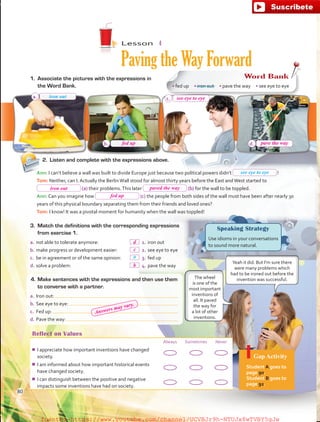 Lesson  4
Paving the Way Forward
Reflect on Values
Always Sometimes Never
¾¾ I appreciate how important inventions have changed
society.
¾¾ I am informed about how important historical events
have changed society.
¾¾ I can distinguish between the positive and negative
impacts some inventions have had on society.
Gap Activity
Student A goes to
page 90.
Student B goes to
page 92.
3.	 Match the definitions with the corresponding expressions
from exercise 1.
a.	not able to tolerate anymore:	   1.	iron out
b.	make progress or development easier:	   2.	see eye to eye
c.	 be in agreement or of the same opinion:	   3.	fed up
d.	solve a problem:	   4.	pave the way
4.	Make sentences with the expressions and then use them
to converse with a partner.
a.	Iron out:
b.	See eye to eye:
c.	 Fed up:
d.	Pave the way:
Speaking Strategy
Use idioms in your conversations
to sound more natural.
1.	 Associate the pictures with the expressions in
the Word Bank.
Word Bank
• fed up  • iron out  • pave the way  • see eye to eye
Yeah it did. But I’m sure there
were many problems which
had to be ironed out before the
invention was successful.
a
2.	 Listen and complete with the expressions above.
Ann: I can’t believe a wall was built to divide Europe just because two political powers didn’t  !
Tom: Neither, can I. Actually the BerlinWall stood for almost thirty years before the East andWest started to
(a) their problems.This later (b) for the wall to be toppled.
Ann: Can you imagine how (c) the people from both sides of the wall must have been after nearly 30
years of this physical boundary separating them from their friends and loved ones?
Tom: I know! It was a pivotal moment for humanity when the wall was toppled!
a.
b.
c.
d.
The wheel
is one of the
most important
inventions of
all. It paved
the way for
a lot of other
inventions.
iron out
see eye to eye
80
fed up
see eye to eye
pave the way
iron out
fed up
paved the way
c
d
b
Answers may vary.
fuente:-https://www.youtube.com/channel/UCVBJr9h-NTUJx8wTVBY5gJwfuente:-https://www.youtube.com/channel/UCVBJr9h-NTUJx8wTVBY5gJw
 