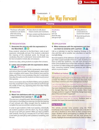 Lesson  4
PavingtheWayForward
Planning
Learning Goals Indicators KeyVocabulary and Structures Strategies
This lesson will enable
students to use idioms
when discussing
historic events and
inventions.
¾¾ Uses idioms to talk about
historic events and inventions.
¾¾ Uses context and illustrations to
infer meaning of idioms.
Vocabulary
Fed up
Iron out
Pave the way
See eye to eye
¾¾ Using idioms in
conversations to
sound more natural
¾¾ Associating pictures
with idioms
PRESENTATION
1.	 Associate the pictures with the expressions in
the Word Bank. 
Draw students’ attention to the Word Bank. Look at each
expression individually and ask if the students understand
the meaning of the individual words. Go through any
vocabulary they don’t understand. Some words which may
be new to students include: fed, iron and pave.
Correct as a class, asking students to explain their answers.
2.	 Listen and complete with the expressions above. 
Tell students to read through the conversation individually
and instruct them to make “educated guesses” about which
idiom completes which space. Once students have read the
dialog, ask if there is any vocabulary they don’t understand.
Now play the audio once for students to listen to and correct
their guesses.
Start a conversation about the BerlinWall by asking students
how they would feel if a big concrete wall was built through
the middle of their city, separating them from their friends
and loved ones.
PRACTICE
3.	 Match the definitions with the corresponding
expressions from exercise 1. 
This exercise is straightforward. Remind students to use the
informationinthedialogfromexercise2toinferthemeaning
of each phrasal verb. Allow enough time for students to
complete the exercise and then correct as a class.
In order to give students a little more practice, individually
ask students questions with the idiom. E.g. Do you always
see eye to eye with your parents? When you have a problem
with someone, how do you normally iron it out?Tell us about
a time when you were fed up with someone or something, and
the sort.
APPLICATION
4.	 Make sentences with the expressions and then
use them to converse with a partner. 
Call on a volunteer to read the Speaking Strategy to the
class and then call on another two volunteers to read the
example dialog.
Remind students of the definition of each phrasal verb and
give them a quick example of how it is used. Students now
have to write four sentences, one with each phrasal verb
listed.Once students have written their sentences, tell them
to use them to make a dialog with a partner.Walk around the
class, correcting students’ written sentences and offering
advice on pronunciation.
Reflect onValues 
Iappreciatehowimportantinventionshavechangedsociety.
Tell students to think back to the first lesson of the unit and
consider the different inventions that were discussed. How
have these inventions and others changed our society?
I am informed about how important historical events have
changedsociety.Guidethemtoconsiderthedifferentevents
that were mentioned throughout the unit and contemplate
the changes they have made in our society. Were these
changes positive or negative? Would the change have taken
place if the event hadn’t happened?
I can distinguish between the positive and negative impacts
some inventions have had on society. Students need to
consider the impact the inventions had on society.
Gap Activity  
This activity provides extra practice using the Third
Conditional. Once students have decided who is Student A
and who is Student B, direct them to their corresponding
pages. Students will be participating in a debate with their
partner about which invention was the most pivotal for
society. Highlight the example sentences for them to follow.
Track 57
80
fuente:-https://www.youtube.com/channel/UCVBJr9h-NTUJx8wTVBY5gJwfuente:-https://www.youtube.com/channel/UCVBJr9h-NTUJx8wTVBY5gJw
 