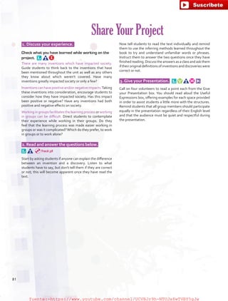  1. Discuss your experience.  
Check what you have learned while working on the
project. 
There are many inventions which have impacted society.
Guide students to think back to the inventions that have
been mentioned throughout the unit as well as any others
they know about which weren’t covered. Have many
inventions greatly impacted society or only a few?
Inventionscanhavepositiveand/ornegativeimpacts.Taking
these inventions into consideration, encourage students to
consider how they have impacted society. Has this impact
been positive or negative? Have any inventions had both
positive and negative effects on society.
Working in groups facilitates the learning process or working
in groups can be difficult. Direct students to contemplate
their experience while working in their groups. Do they
feel that the learning process was made easier working in
groups or was it complicated?Which do they prefer, to work
in groups or to work alone?
 2. Read and answer the questions below.  
Start by asking students if anyone can explain the difference
between an invention and a discovery. Listen to what
students have to say, but don’t tell them if they are correct
or not; this will become apparent once they have read the
text.
Now tell students to read the text individually and remind
them to use the inferring methods learned throughout the
book to try and understand unfamiliar words or phrases.
Instruct them to answer the two questions once they have
finished reading. Discuss the answers as a class and ask them
if their original definitions of inventions and discoveries were
correct or not.
 3. Give your Presentation.  
Call on four volunteers to read a point each from the Give
your Presentation box. You should read aloud the Useful
Expressions box, offering examples for each space provided
in order to assist students a little more with the structures.
Remind students that all group members should participate
equally in the presentation regardless of their English level
and that the audience must be quiet and respectful during
the presentation.
Share Your Project
Track 58
81
fuente:-https://www.youtube.com/channel/UCVBJr9h-NTUJx8wTVBY5gJwfuente:-https://www.youtube.com/channel/UCVBJr9h-NTUJx8wTVBY5gJw
 