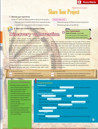 Give your Presentation
•	 Introduce the members of
your group and the invention
you are going to present.
•	 Talk about when it was
invented and by whom, why it
was invented and the positive
and negative impacts it has
had on society, the planet and
human beings.
•	 Use visual aids in your
presentation.
•	 Conclude by stating whether
you think the invention has
been changed dramatically by
new technology.
Share Your Project
Useful Expressions
Introduction
•	 Good morning/afternoon, this is and we chose to research
the invention of the  .
Presenting the research
•	 The was invented in by
who wanted  .
•	 This invention has dramatically changed society by  . It has
also had negative impacts like  .
•	 If the hadn’t been invented, there would/might (not)
 .
Conclusion
•	 Today the has changed dramatically with new technology.
As you can see in the pictures…
2.	 Read and answer the questions below.
Discovery vs. Invention
In general, most people would consider the two words
invention and discovery to be interchangeable. However, it
is a mistake to believe that they are synonymous.
The rule of thumb is that a discovery happens when a person
comes to realize something that has been present for a
long time. One can only discover something that is already
in existence; it’s just that people did not know about it
earlier. An example of this is when Isaac Newton discovered
gravity. He didn’t invent gravity because it already naturally
existed before he discovered it.To discover means to detect
something. Most importantly, discoveries usually apply to
natural occurrences or entities such as gravity.
On the other hand, an invention is the creation of something
completely distinct and new; something that didn’t exist
Key Expressions
Rule of thumb: a generally
accurate guide or principle based
on experience rather than theory
1.	 Discuss your experience.
	 Check what you learned while working on the project.
before the invention took place. An example of this is when
SamuelMorseinventedthetelegraph.Inventionsarederived
from materials that have been previously discovered and
even from a collection and integration of earlier inventions.
For instance, the wheel is an invention derived from wood,
rubber or metal (materials that were discovered before the
invention of the wheel). To invent is to plan and produce
something to meet a specific purpose.
Therefore, we can conclude that inventions and discoveries
are often related, yet they are completely distinct concepts.
New discoveries help pave the way for new inventions,
while new inventions make it possible for new discoveries
and future inventions.
a.	A discovery is the…
  1.	detection of a known natural occurrence.
  2.	detection of an unknown natural occurrence.
b.	An invention is the…
  1.	 detection of a previously unknown natural occurrence.
  2.	 creation of something that didn’t exist before.
(names of group members)
(name of invention)
(name of invention)
(reason for invention)
(how society has changed)
(negative impacts)
(name of invention)
(name of invention)
(result)
(inventor’s name)(year)
 There are many inventions which have impacted society.
 Inventions can have positive and / or negative impacts.
 Working in groups facilitates the learning process.
 Working in groups can be difficult.
Real Communication
81
Answers may vary.
fuente:-https://www.youtube.com/channel/UCVBJr9h-NTUJx8wTVBY5gJwfuente:-https://www.youtube.com/channel/UCVBJr9h-NTUJx8wTVBY5gJw
 