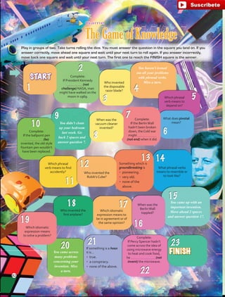 START
FINISH
Complete:
If Percy Spencer hadn’t
come across the idea of
using microwave energy
to heat and cook food,
he (not
invent) the microwave.
If something is a hoax
it is…
•	 true.
•	 a conspiracy.
•	 none of the above.
You came across
many problems
concerning your
invention. Miss
a turn.
Which idiomatic
expression means
to solve a problem?
Who invented the
first airplane?
Which idiomatic
expression means to
be in agreement or of
the same opinion?
When was the
BerlinWall
toppled?
You came up with an
important invention.
Move ahead 2 spaces
and answer question 17.
What phrasal verbs
means to resemble or
to look like?
Play in groups of two. Take turns rolling the dice. You must answer the question in the square you land on. If you
answer correctly, move ahead one square and wait until your next turn to roll again. If you answer incorrectly,
move back one square and wait until your next turn. The first one to reach the FINISH square is the winner.
Game
The Game of Knowledge
Something which is
groundbreaking is
•	 pioneering.
•	 very old.
•	 none of the
above.
Who invented the
Rubik’s Cube?
Which phrasal
verb means to find
accidently?
Complete:
If the ballpoint pen
(be)
invented, the old style
fountain pen wouldn’t
have been replaced.
You didn’t clean
up your bedroom
last week. Go
back 2 spaces and
answer question 7.
When was the
vacuum cleaner
invented?
Complete:
If the BerlinWall
hadn’t been broken
down, the Cold war
might
(not end) when it did.
What does pivotal
mean?
Which phrasal
verb means to
depend on?
You haven’t ironed
out all your problems
with phrasal verbs.
Miss a turn.Who invented
the disposable
razor blade?
Complete:
If President Kennedy
(not
challenge) NASA, man
might have walked on the
moon in 1969.
82
fuente:-https://www.youtube.com/channel/UCVBJr9h-NTUJx8wTVBY5gJwfuente:-https://www.youtube.com/channel/UCVBJr9h-NTUJx8wTVBY5gJw
 