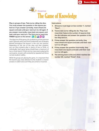 Game
TheGameofKnowledge
Play in groups of two. Take turns rolling the dice.
You must answer the question in the square you
land on. If you answer correctly, move ahead one
square and wait until your next turn to roll again. If
you answer incorrectly, move back one square and
wait until your next turn. The first one to reach the
FINISH square is the winner. 
The objective of the game is for students to put the grammar
topics (phrasal verbs and Third Conditional) and vocabulary
learned throughout the lessons in the unit into practice.
Depending on the size of the class and their progress,
you can have students play in teams of two or three, or
individually. Each game group should have a maximum of
two or three teams. If there are too many teams playing the
same game, answers will constantly be repeated and hence
not test students’ ability.
While the groups are playing the game, it is important that
the teacher pays close attention to the students’ or teams’
answers in order to be sure if they are correct or incorrect.
Instructions
1.	 All teams must begin on box number 1, marked
“Start”.
2.	 Teams take turns rolling the die. They must
move their feature the number of squares that
the die indicates and answer the question in the
box they land on.
3.	 If they answer the question correctly, they
move ahead one square and wait until their next
turn to roll again.
4.	 If they answer the question incorrectly, they
move back one square and wait until their next
turn to roll again.
5.	 The winning team is the one which reaches box
number 22, marked “Finish”, first.
82
fuente:-https://www.youtube.com/channel/UCVBJr9h-NTUJx8wTVBY5gJwfuente:-https://www.youtube.com/channel/UCVBJr9h-NTUJx8wTVBY5gJw
 