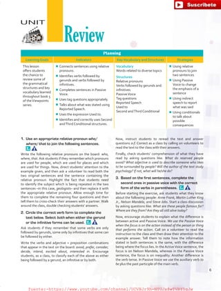 Planning
Learning Goals Indicators KeyVocabulary and Structures Strategies
This lesson
offers students
the chance to
review some of
the grammatical
structures and key
vocabulary learned
throughout book 5
of theViewpoints
series.
¾¾ Connects sentences using relative
pronouns.
¾¾ Identifies verbs followed by
gerunds and verbs followed by
infinitives.
¾¾ Completes sentences in Passive
Voice.
¾¾ Uses tag questions appropriately.
¾¾ Talks about what was stated using
Reported Speech.
¾¾ Uses the expression Used to.
¾¾ Identifies and correctly uses Second
andThird Conditional structures.
Vocabulary
Words related to diverse topics
Structures
Relative pronouns
Verbs followed by gerunds and
infinitives
PassiveVoice
Tag questions
Reported Speech
Used to
Second andThird Conditional
¾¾ Using relative
pronouns to join
two sentences
¾¾ Using Passive
Voice to change
the emphasis of a
sentence
¾¾ Using indirect
speech to report
what was said
¾¾ Using conditionals
to talk about
possible
consequences
1.	 Use an appropriate relative pronoun who/
where/that to join the following sentences. 
Write the following relative pronouns on the board: who,
where, that. Ask students if they remember which pronouns
are used for people, which are used for places and which
are used for things. Now, direct students’ attention to the
example given, and then ask a volunteer to read both the
two original sentences and the sentence containing the
relative pronoun. Highlight the fact that students need
to identify the subject which is being repeated in the two
sentences –in this case, geologists– and then replace it with
the appropriate relative pronoun. Allow enough time for
them to complete the remaining four questions and then
tell them to cross-check their answers with a partner. Walk
around the class, double checking students’ answers.
2.	 Circle the correct verb form to complete the
text below. Select both when either the gerund
or the infinitive forms can be used. 
Ask students if they remember that some verbs are only
followed by gerunds, some only by infinitives that some can
be followed by either.
Write the verbs and adjective + preposition combinations
that appear in the text on the board: avoid, prefer, consider,
decide, intend, excited about, interested in. Encourage
students, as a class, to classify each of the above as either
being followed by a gerund, an infinitive or by both.
Now, instruct students to reread the text and answer
questions a-f. Correct as a class by calling on volunteers to
read the text to the class with their answers.
Finally, check students’ comprehension of what they have
read by asking questions like: What do reserved people
avoid? What adjective is used to describe someone who likes
to be surrounded by people? Will the author of the text study
psychology? If not, what will he/she do?
3.	 Based on the first sentences, complete the
second ones in passive voice with the correct
form of the verbs in parentheses. 
Before starting the exercise, ask students what they know
about the following people: Anne Frank, Martin Luther King
Jr., Nelson Mandela, and Steve Jobs. Start a class discussion
by asking questions like: What are these people famous for?
Where are they from? Are they all still alive today?
Now, encourage students to explain what the difference is
between active and Passive Voice: We use the Passive Voice
when the focus is on the action instead of the person or thing
that performs the action. Call on a volunteer to read the
instruction to the class and then draw their attention to the
example answer. Tell them to note how the information
stated in both sentences is the same, with the difference
being where the focus lies. In the ActiveVoice sentence, the
focus is on Nelson Mandela, whereas in the Passive Voice
sentence, the focus is on inequality. Another difference is
the verb tense. In Passive Voice we use the auxiliary verb to
be plus the past participle of the main verb.
UNIT
Review
6
fuente:-https://www.youtube.com/channel/UCVBJr9h-NTUJx8wTVBY5gJwfuente:-https://www.youtube.com/channel/UCVBJr9h-NTUJx8wTVBY5gJw
 