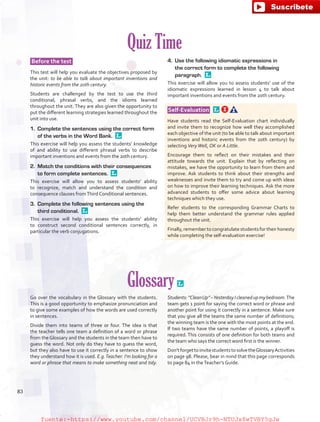 Quiz Time
Before the test
This test will help you evaluate the objectives proposed by
the unit: to be able to talk about important inventions and
historic events from the 20th century.
Students are challenged by the test to use the third
conditional, phrasal verbs, and the idioms learned
throughout the unit. They are also given the opportunity to
put the different learning strategies learned throughout the
unit into use.
1.	 Complete the sentences using the correct form
of the verbs in the Word Bank. 
This exercise will help you assess the students’ knowledge
of and ability to use different phrasal verbs to describe
important inventions and events from the 20th century.
2.	 Match the conditions with their consequences
to form complete sentences. 
This exercise will allow you to assess students’ ability
to recognize, match and understand the condition and
consequence clauses fromThird Conditional sentences.
3.	 Complete the following sentences using the
third conditional. 
This exercise will help you assess the students’ ability
to construct second conditional sentences correctly, in
particular the verb conjugations.
4.	 Use the following idiomatic expressions in
the correct form to complete the following
paragraph. 
This exercise will allow you to assess students’ use of the
idiomatic expressions learned in lesson 4 to talk about
important inventions and events from the 20th century.
 Self-Evaluation  
Have students read the Self-Evaluation chart individually
and invite them to recognize how well they accomplished
each objective of the unit (to be able to talk about important
inventions and historic events from the 20th century) by
selecting VeryWell, OK or A Little.
Encourage them to reflect on their mistakes and their
attitude towards the unit. Explain that by reflecting on
mistakes, we have the opportunity to learn from them and
improve. Ask students to think about their strengths and
weaknesses and invite them to try and come up with ideas
on how to improve their learning techniques. Ask the more
advanced students to offer some advice about learning
techniques which they use.
Refer students to the corresponding Grammar Charts to
help them better understand the grammar rules applied
throughout the unit.
Finally,remembertocongratulatestudentsfortheirhonesty
while completing the self-evaluation exercise!
Glossary 
Go over the vocabulary in the Glossary with the students.
This is a good opportunity to emphasize pronunciation and
to give some examples of how the words are used correctly
in sentences.
Divide them into teams of three or four. The idea is that
the teacher tells one team a definition of a word or phrase
from the Glossary and the students in the team then have to
guess the word. Not only do they have to guess the word,
but they also have to use it correctly in a sentence to show
they understand how it is used. E.g.Teacher: I’m looking for a
word or phrase that means to make something neat and tidy.
Students:“CleanUp”–YesterdayIcleanedupmybedroom.The
team gets 1 point for saying the correct word or phrase and
another point for using it correctly in a sentence. Make sure
that you give all the teams the same number of definitions;
the winning team is the one with the most points at the end.
If two teams have the same number of points, a playoff is
required. This consists of one definition for both teams and
the team who says the correct word first is the winner.
Don’tforgettoinvitestudentstosolvetheGlossaryActivities
on page 98. Please, bear in mind that this page corresponds
to page 84 in theTeacher’s Guide.
83
fuente:-https://www.youtube.com/channel/UCVBJr9h-NTUJx8wTVBY5gJwfuente:-https://www.youtube.com/channel/UCVBJr9h-NTUJx8wTVBY5gJw
 
