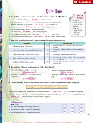 Quiz Time
Self-Evaluation
Now I can... VeryWell OK A Little
¾¾ give details about groundbreaking inventions.
¾¾ offer information about pivotal historical events.
¾¾ speculate about events in the past and present.
Condition Consequence
a.	 If the BerlinWall had fallen earlier,
1.	 the space mission to the moon could have been a
disaster.
b.	 If Rubik hadn’t made the Rubik’s Cube so difficult,
2.	 communism in Eastern Europe might have ended
sooner.
c.	 If the astronauts hadn’t had proper training, 3.	 more people would have worked it out.
d.	 If the cell phone hadn’t been invented,
4.	 East andWest Germany wouldn’t have been divided
for so many years.
e.	 If the BerlinWall hadn’t been built,
5.	 the way people do business wouldn’t have changed
so drastically.
• fed up   • iron out   • pave the way   • see eye to eye
4.	 Use the following idiomatic expressions in the correct form to complete the following paragraph.
While inventing the airplane, the twoWright Brothers didn’t always  . In fact there were many times
when they were with each other, but they always managed to their problems and
for the eventual invention of the first airplane.
a.	 If the ballpoint pen hadn’t been invented,
	
b.	 We couldn’t have watched our favorite television
programs if
	
c.	 If the moon landing had been a hoax,
	
d.	 If theWright Brothers hadn’t spent time observing birds
flying,
	
Word
Bank
• clean up
• come across
• come up with
• rely on
• give out
• leave behind
• take after
• work out
1.	 Complete the sentences using the correct form of the verbs in the Word Bank.
a.	 Many new inventions today earlier inventions.
b.	 Microwave ovens microwave energy to cook and heat food.
c.	 While on the moon, the astronauts lots of lunar rocks.
d.	 Vacuum cleaners dust and dirt from floors and furniture.
e.	 The Rubik’s Cube is a toy which is almost impossible to  .
f.	 The cell phone the wireless telephone.
g.	 When the astronauts went to the moon, they their family.
h.	 The German Democratic Republic the idea to build the BerlinWall.
2.	 Match the conditions with their consequences to form complete sentences.
3.	 Complete the following sentences using the third conditional.
83
take after
give out
came across
clean up
work out
left behind
fed up
see eye to eye
iron out
pave the way
count on
came up with
c
a
b
e
d
Answers may vary.
Answers may vary.
Answers may vary.
Answers may vary.
fuente:-https://www.youtube.com/channel/UCVBJr9h-NTUJx8wTVBY5gJwfuente:-https://www.youtube.com/channel/UCVBJr9h-NTUJx8wTVBY5gJw
 
