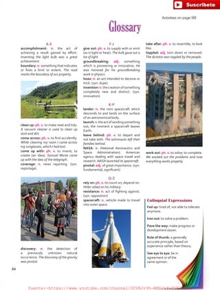 take after: ph. v. to resemble; to look
like.
toppled: adj. torn down or removed.
The dictator was toppled by the people.
work out: ph. v. to solve; to complete.
We worked out the problems and now
everything works properly.
Glossary
A-E
accomplishment: n. the act of
achieving a result gained by effort.
Inventing the light bulb was a great
achievement.
boundary: n. something that indicates
or fixes a limit or extent. The road
marks the boundary of our property.
F-J
give out: ph. v. to supply with or emit
(as in light or heat). The bulb gave out a
lot of light.
groundbreaking: adj. something
which is pioneering or innovative. He
was honored for his groundbreaking
work in physics.
hoax: n. an act intended to deceive or
trick. (syn. dupe)
invention:n.thecreationofsomething
completely new and distinct. (syn.
innovation)
K-P
lander: n. the mini spacecraft which
descends to and lands on the surface
of an astronomical body.
launch:v.theactofsendingsomething
out; the moment a spacecraft leaves
Earth.
leave behind: ph. v. to depart and
not take with. The astronauts left their
families behind.
NASA: n. (National Aeronautics and
Space Administration). American
agency dealing with space travel and
research. NASA launched its spacecraft.
pivotal: adj. of great importance. (syn.
fundamental, significant)
Q-Z
rely on: ph. v. to count on; depend on.
Hitler relied on his military.
resistance: n. act of fighting against.
(syn. opposition)
spacecraft: n. vehicle made to travel
into outer space.
Colloquial Expressions
Fed up: tired of; not able to tolerate
anymore.
Iron out: to solve a problem.
Pave the way: make progress or
development easier.
Rule of thumb: a generally
accurate principle, based on
experience rather than theory.
See eye to eye: be in
agreement or of the
same opinion.
clean up: ph. v. to make neat and tidy.
A vacuum cleaner is used to clean up
dust and dirt.
come across: ph. v. to find accidently.
While cleaning my room I came across
my sunglasses, which I had lost.
come up with: ph. v. to invent; to
create (an idea). Samuel Morse came
up with the idea of the telegraph.
coverage: n. news reporting. (syn.
reportage)
Activities on page 98
discovery: n. the detection of
a previously unknown natural
occurrence. The discovery of the gravity
was pivotal.
84
fuente:-https://www.youtube.com/channel/UCVBJr9h-NTUJx8wTVBY5gJwfuente:-https://www.youtube.com/channel/UCVBJr9h-NTUJx8wTVBY5gJw
 