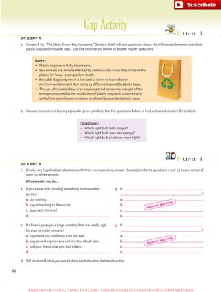 STUDENT A
1.	 You work for “The Clean Green Bag Company.” Student B will ask you questions about the differences between standard
plastic bags and reusable bags. Use the information below to answer his/her questions.
STUDENT A
I.	 Create two hypothetical situations with their corresponding answer choices (similar to questions 1 and 2). Leave option d
open for a free answer.
	 What would you do…
GapActivity Unit  3
Unit  4
2.	 You are interested in buying a popular green product. Use the questions below to find out about student B’s product.
Questions:
•	 Which light bulb lasts longer?
•	 Which light bulb uses less energy?
•	 Which light bulb produces more light?
Facts:
•	 Plastic bags never fully decompose.
•	 Sea animals are directly affected by plastic waste when they mistake the
plastic for food, causing a slow death.
•	 Reusable bags only need to be used 11 times to have a lower
environmental impact than using 11 different disposable plastic bags.
•	 The use of reusable bags over a 1 year period consumes only 9% of the
energy consumed by the production of plastic bags and produces only
10% of the greenhouse emissions produced by standard plastic bags.
II.	 Tell student B what you would do in each situation he/she describes.
1.	 If you saw a thief stealing something from another
person?
a.	do nothing.
b.	say something to the victim.
c.	 approach the thief.
d.	
2.	 If a friend gave you a large painting that was really ugly
for your birthday present?
a.	say thank you and hang it on the wall.
b.	say something nice and put it in the closet later.
c.	 tell your friend that you don’t like it.
d.	
3.	 If…
 ?
a.	
b.	
c.	
d.	
4.	 If…
 ?
a.	
b.	
c.	
d.	
88
Answers may vary.
Answers may vary.
fuente:-https://www.youtube.com/channel/UCVBJr9h-NTUJx8wTVBY5gJwfuente:-https://www.youtube.com/channel/UCVBJr9h-NTUJx8wTVBY5gJw
 