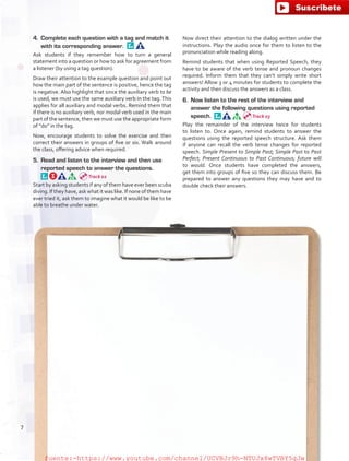 4.	 Complete each question with a tag and match it
with its corresponding answer. 
Ask students if they remember how to turn a general
statement into a question or how to ask for agreement from
a listener (by using a tag question).
Draw their attention to the example question and point out
how the main part of the sentence is positive, hence the tag
is negative. Also highlight that since the auxiliary verb to be
is used, we must use the same auxiliary verb in the tag. This
applies for all auxiliary and modal verbs. Remind them that
if there is no auxiliary verb, nor modal verb used in the main
part of the sentence, then we must use the appropriate form
of “do” in the tag.
Now, encourage students to solve the exercise and then
correct their answers in groups of five or six. Walk around
the class, offering advice when required.
5.	 Read and listen to the interview and then use
reported speech to answer the questions. 
Start by asking students if any of them have ever been scuba
diving. If they have, ask what it was like. If none of them have
ever tried it, ask them to imagine what it would be like to be
able to breathe under water.
Now direct their attention to the dialog written under the
instructions. Play the audio once for them to listen to the
pronunciation while reading along.
Remind students that when using Reported Speech, they
have to be aware of the verb tense and pronoun changes
required. Inform them that they can’t simply write short
answers! Allow 3 or 4 minutes for students to complete the
activity and then discuss the answers as a class.
6.	 Now listen to the rest of the interview and
answer the following questions using reported
speech. 
Play the remainder of the interview twice for students
to listen to. Once again, remind students to answer the
questions using the reported speech structure. Ask them
if anyone can recall the verb tense changes for reported
speech. Simple Present to Simple Past; Simple Past to Past
Perfect; Present Continuous to Past Continuous; future will
to would. Once students have completed the answers,
get them into groups of five so they can discuss them. Be
prepared to answer any questions they may have and to
double check their answers.
Track 02
Track 03
7
fuente:-https://www.youtube.com/channel/UCVBJr9h-NTUJx8wTVBY5gJwfuente:-https://www.youtube.com/channel/UCVBJr9h-NTUJx8wTVBY5gJw
 