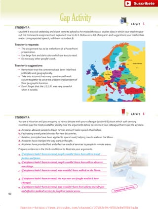 STUDENT A
	 Student B was sick yesterday and didn’t come to school so he missed the social studies class in which your teacher gave
out the homework assignment and explained how to do it. Below are a list of requests and suggestions your teacher has
made. Using reported speech, tell them to student B.
GapActivity Unit  5
Unit  6
Teacher’s requests:
•	 The assignment has to be in the form of a PowerPoint
presentation.
•	 Use large font and dark colors which are easy to read.
•	 Do not copy other people’s work.
Teacher’s suggestions:
•	 Remember that the continents have been redefined
politically and geographically.
•	 Take into account that many countries will work
closely together to solve the problem independent of
their geographic location.
•	 Don’t forget that the U.S.S.R. was very powerful
when it existed.
STUDENT A
	 You are a historian and you are going to have a debate with your colleague (student B) about which 20th century
invention was the most pivotal for society. Use the arguments below to convince your colleague that it was the airplane.
a.	Airplanes allowed people to travel farther at much faster speeds than before.
b.	Facilitating travel paved the way for new discoveries.
c.	 Aviation principles have been applied to space travel, helping man to walk on the Moon.
d.	Airplanes have changed the way wars are fought.
e.	Airplanes have provided fast and effective medical services to people in remote areas.
	 Prepare sentences in the third conditional to illustrate your arguments.
a.	
	
b.	
	
c.	
	
d.	
	
e.	
	
If airplanes hadn’t been invented, people wouldn’t have been able to travel
farther and faster.
90
If airplanes hadn’t been invented, people wouldn’t have been able to discover
If airplanes hadn’t been invented, man wouldn’t have walked on the Moon.
If airplanes hadn’t been invented, the way wars are fought wouldn’t have
If airplanes hadn’t been invented, man wouldn’t have been able to provide fast
new things.
changed.
and effective medical services to people in remote areas. Suggested Answers.
fuente:-https://www.youtube.com/channel/UCVBJr9h-NTUJx8wTVBY5gJwfuente:-https://www.youtube.com/channel/UCVBJr9h-NTUJx8wTVBY5gJw
 