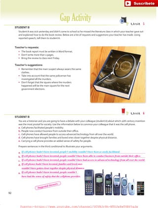 STUDENT B
	 Student A was sick yesterday and didn’t come to school so he missed the literature class in which your teacher gave out
and explained how to do the book review. Below are a list of requests and suggestions your teacher has made. Using
reported speech, tell them to student A.
GapActivity Unit  5
Unit  6
Teacher’s requests:
•	 The book report must be written inWord format.
•	 Don’t write more than 2 pages.
•	 Bring the review to class next Friday.
Teacher’s suggestions:
•	 Remember that the main suspect always wears the same
clothes.
•	 Take into account that the same policeman has
investigated all the murders.
•	 Don’t forget that the square where the murders
happened will be the main square for the next
government elections.
STUDENT B
	 You are a historian and you are going to have a debate with your colleague (studentA) about which 20th century invention
was the most pivotal for society. Use the information below to convince your colleague that it was the cell phone.
a.	Cell phones facilitated people’s mobility.
b.	People now conduct business from outside their office.
c.	 Cell phones have allowed people to access advanced technology from all over the world.
d.	Cell phones have brought families and loved ones closer together despite physical distance.
e.	Carrying a cell phone provides an added sense of safety for people.
	 Prepare sentences in the third conditional to illustrate your arguments.
a.	
b.	
c.	
d.	
	
e.	
	
If cell phones hadn’t been invented, people’s mobility wouldn’t have been as easily facilitated.
92
If cell phones hadn’t been invented, people wouldn’t have been able to conduct business from outside their office.
If cell phones hadn’t been invented, people wouldn’t have had access to advanced technology from all over the world.
If cell phones hadn’t been invented, people wouldn’t
If cell phones hadn’t been invented, families and loved ones
have had the sense of safety that the cellphone provides.
wouldn’t have gotten closer together despite physical distance.
Suggested Answers.
fuente:-https://www.youtube.com/channel/UCVBJr9h-NTUJx8wTVBY5gJwfuente:-https://www.youtube.com/channel/UCVBJr9h-NTUJx8wTVBY5gJw
 