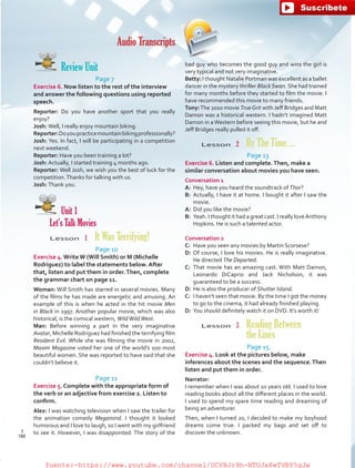Audio Transcripts
Review Unit
Page 7
Exercise 6. Now listen to the rest of the interview
and answer the following questions using reported
speech.
Reporter: Do you have another sport that you really
enjoy?
Josh: Well, I really enjoy mountain biking.
Reporter:Doyoupracticemountainbikingprofessionally?
Josh: Yes. In fact, I will be participating in a competition
next weekend.
Reporter: Have you been training a lot?
Josh: Actually, I started training 4 months ago.
Reporter: Well Josh, we wish you the best of luck for the
competition.Thanks for talking with us.
Josh: Thank you.
Unit 1
Let’s Talk Movies
Lesson  1  It Was Terrifying!
Page 10
Exercise 4. Write W (Will Smith) or M (Michelle
Rodriguez) to label the statements below. After
that, listen and put them in order.Then, complete
the grammar chart on page 11.
Woman: Will Smith has starred in several movies. Many
of the films he has made are energetic and amusing. An
example of this is when he acted in the hit movie Men
in Black in 1997. Another popular movie, which was also
historical, is the comical western, WildWildWest.
Man: Before winning a part in the very imaginative
Avatar, Michelle Rodriguez had finished the terrifying film
Resident Evil. While she was filming the movie in 2002,
Maxim Magazine voted her one of the world’s 100 most
beautiful women. She was reported to have said that she
couldn’t believe it.
Page 11
Exercise 5. Complete with the appropriate form of
the verb or an adjective from exercise 2. Listen to
confirm.
Alex: I was watching television when I saw the trailer for
the animation comedy Megamind. I thought it looked
humorous and I love to laugh, so I went with my girlfriend
to see it. However, I was disappointed. The story of the
bad guy who becomes the good guy and wins the girl is
very typical and not very imaginative.
Betty: I thought Natalie Portman was excellent as a ballet
dancer in the mystery thriller BlackSwan. She had trained
for many months before they started to film the movie. I
have recommended this movie to many friends.
Tony:The 2010 movie TrueGrit with Jeff Bridges and Matt
Damon was a historical western. I hadn’t imagined Matt
Damon in a Western before seeing this movie, but he and
Jeff Bridges really pulled it off.
Lesson  2  By The Time…
Page 13
Exercise 6. Listen and complete.Then, make a
similar conversation about movies you have seen.
Conversation 1
A:	 Hey, have you heard the soundtrack of Thor?
B:	 Actually, I have it at home. I bought it after I saw the
movie.
A:	 Did you like the movie?
B:	 Yeah. I thought it had a great cast. I really loveAnthony
Hopkins. He is such a talented actor.
Conversation 2
C:	 Have you seen any movies by Martin Scorsese?
D:	Of course, I love his movies. He is really imaginative.
He directed The Departed.
C:	 That movie has an amazing cast. With Matt Damon,
Leonardo DiCaprio and Jack Nicholson, it was
guaranteed to be a success.
D:	 He is also the producer of Shutter Island.
C:	 I haven’t seen that movie. By the time I got the money
to go to the cinema, it had already finished playing.
D:	 You should definitely watch it on DVD. It’s worth it!
Lesson  3 Reading Between
the Lines
Page 15.
Exercise 4. Look at the pictures below, make
inferences about the scenes and the sequence.Then
listen and put them in order.
Narrator:
I remember when I was about 10 years old. I used to love
reading books about all the different places in the world.
I used to spend my spare time reading and dreaming of
being an adventurer.
Then, when I turned 20, I decided to make my boyhood
dreams come true. I packed my bags and set off to
discover the unknown.
186
T
186
T
fuente:-https://www.youtube.com/channel/UCVBJr9h-NTUJx8wTVBY5gJwfuente:-https://www.youtube.com/channel/UCVBJr9h-NTUJx8wTVBY5gJw
 